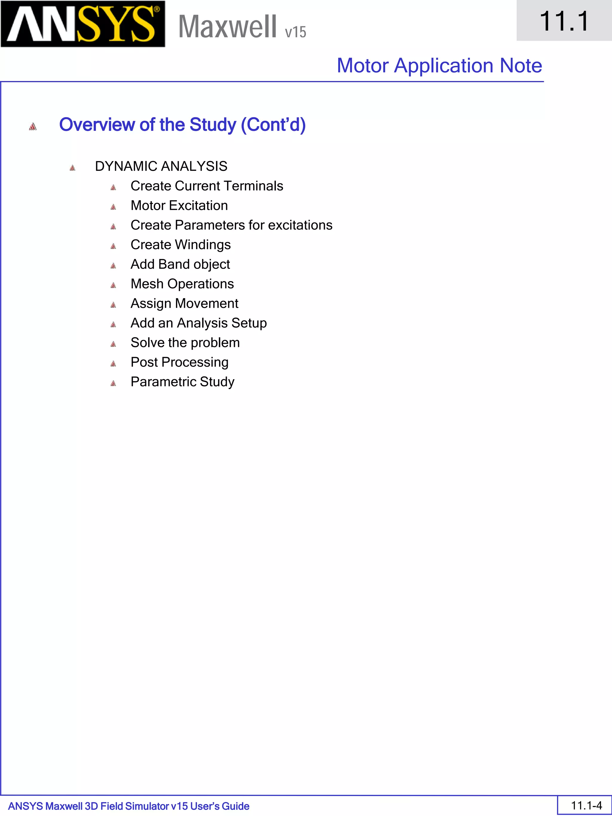 ANSYS Maxwell 3D Field Simulator v15 User’s Guide
11.1
Motor Application Note
11.1-4
Maxwell v15
Overview of the Study (Cont’d)
DYNAMIC ANALYSIS
Create Current Terminals
Motor Excitation
Create Parameters for excitations
Create Windings
Add Band object
Mesh Operations
Assign Movement
Add an Analysis Setup
Solve the problem
Post Processing
Parametric Study
 