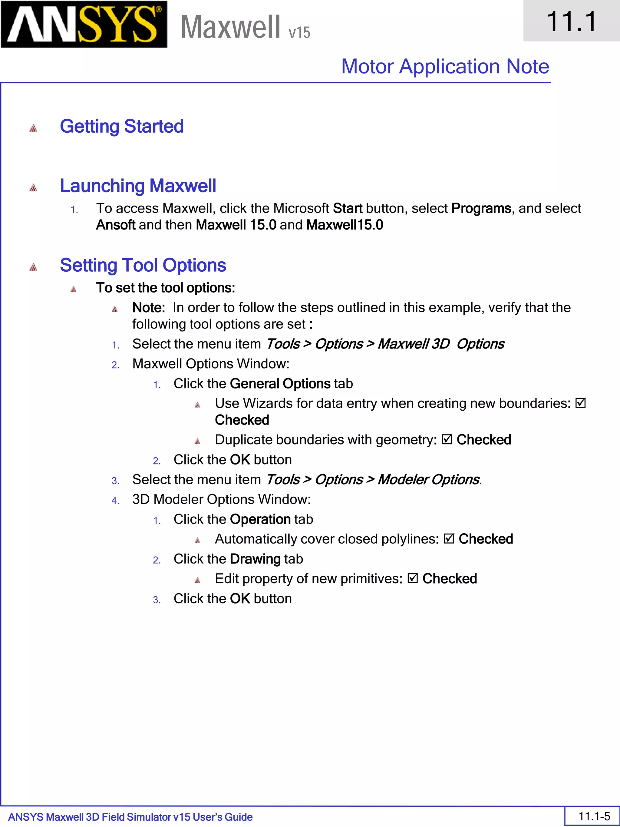 ANSYS Maxwell 3D Field Simulator v15 User’s Guide
11.1
Motor Application Note
11.1-5
Maxwell v15
Getting Started
Launching Maxwell
1. To access Maxwell, click the Microsoft Start button, select Programs, and select
Ansoft and then Maxwell 15.0 and Maxwell15.0
Setting Tool Options
To set the tool options:
Note: In order to follow the steps outlined in this example, verify that the
following tool options are set :
1. Select the menu item Tools > Options > Maxwell 3D Options
2. Maxwell Options Window:
1. Click the General Options tab
Use Wizards for data entry when creating new boundaries: 
Checked
Duplicate boundaries with geometry:  Checked
2. Click the OK button
3. Select the menu item Tools > Options > Modeler Options.
4. 3D Modeler Options Window:
1. Click the Operation tab
Automatically cover closed polylines:  Checked
2. Click the Drawing tab
Edit property of new primitives:  Checked
3. Click the OK button
 
