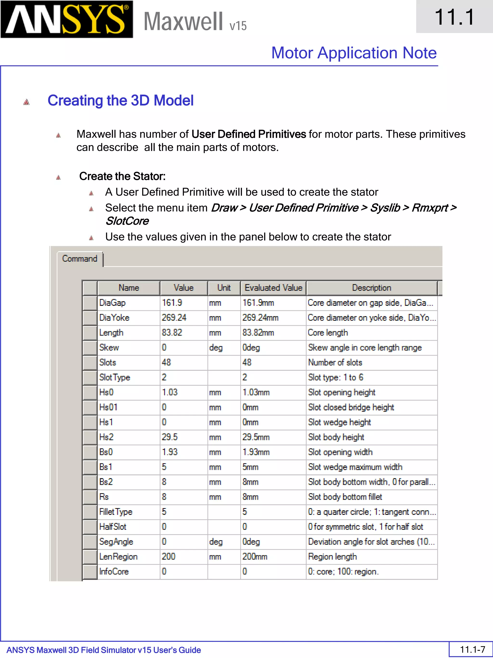 ANSYS Maxwell 3D Field Simulator v15 User’s Guide
11.1
Motor Application Note
11.1-7
Maxwell v15
Creating the 3D Model
Maxwell has number of User Defined Primitives for motor parts. These primitives
can describe all the main parts of motors.
Create the Stator:
A User Defined Primitive will be used to create the stator
Select the menu item Draw > User Defined Primitive > Syslib > Rmxprt >
SlotCore
Use the values given in the panel below to create the stator
 