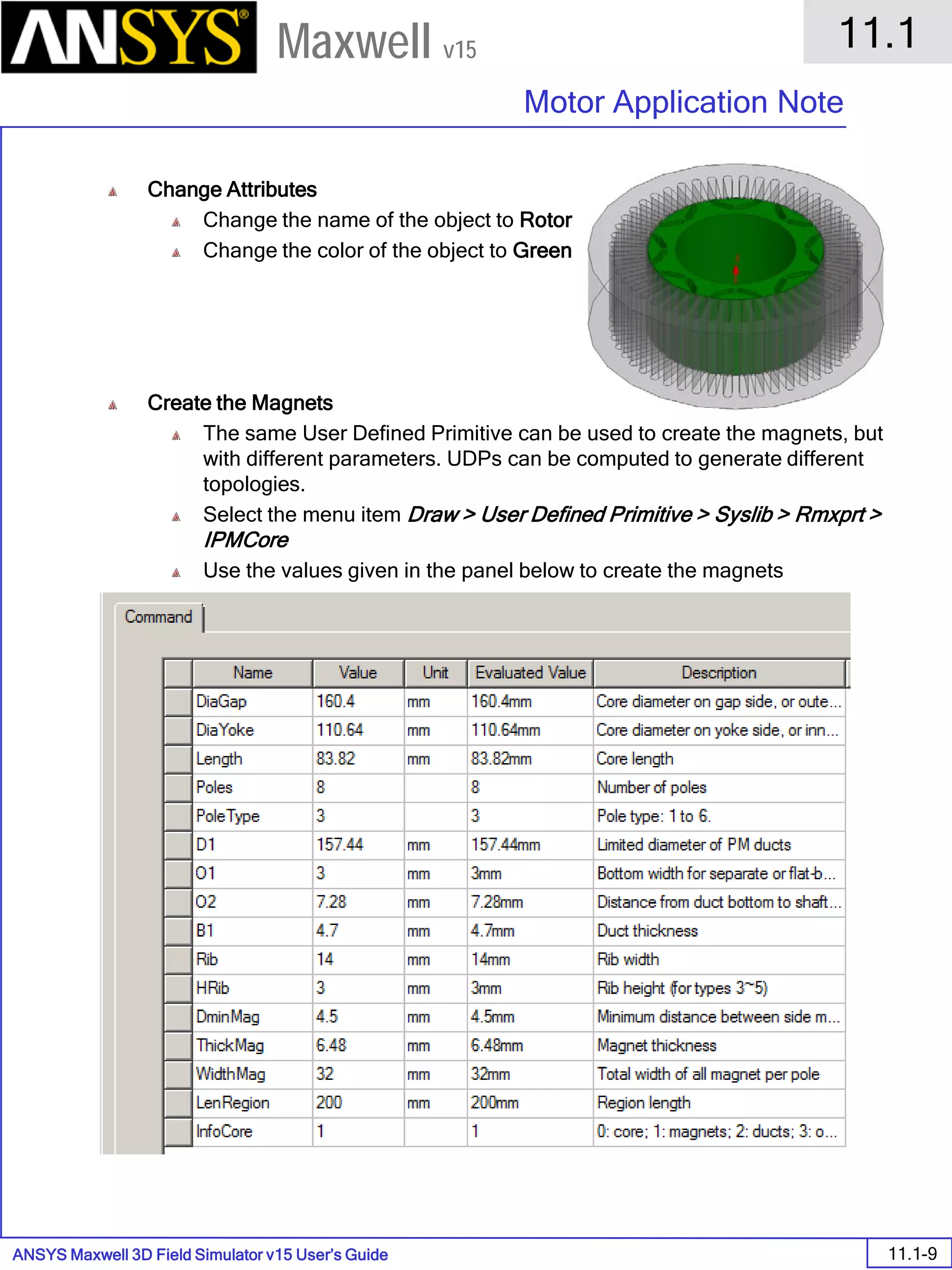 ANSYS Maxwell 3D Field Simulator v15 User’s Guide
11.1
Motor Application Note
11.1-9
Maxwell v15
Change Attributes
Change the name of the object to Rotor
Change the color of the object to Green
Create the Magnets
The same User Defined Primitive can be used to create the magnets, but
with different parameters. UDPs can be computed to generate different
topologies.
Select the menu item Draw > User Defined Primitive > Syslib > Rmxprt >
IPMCore
Use the values given in the panel below to create the magnets
 