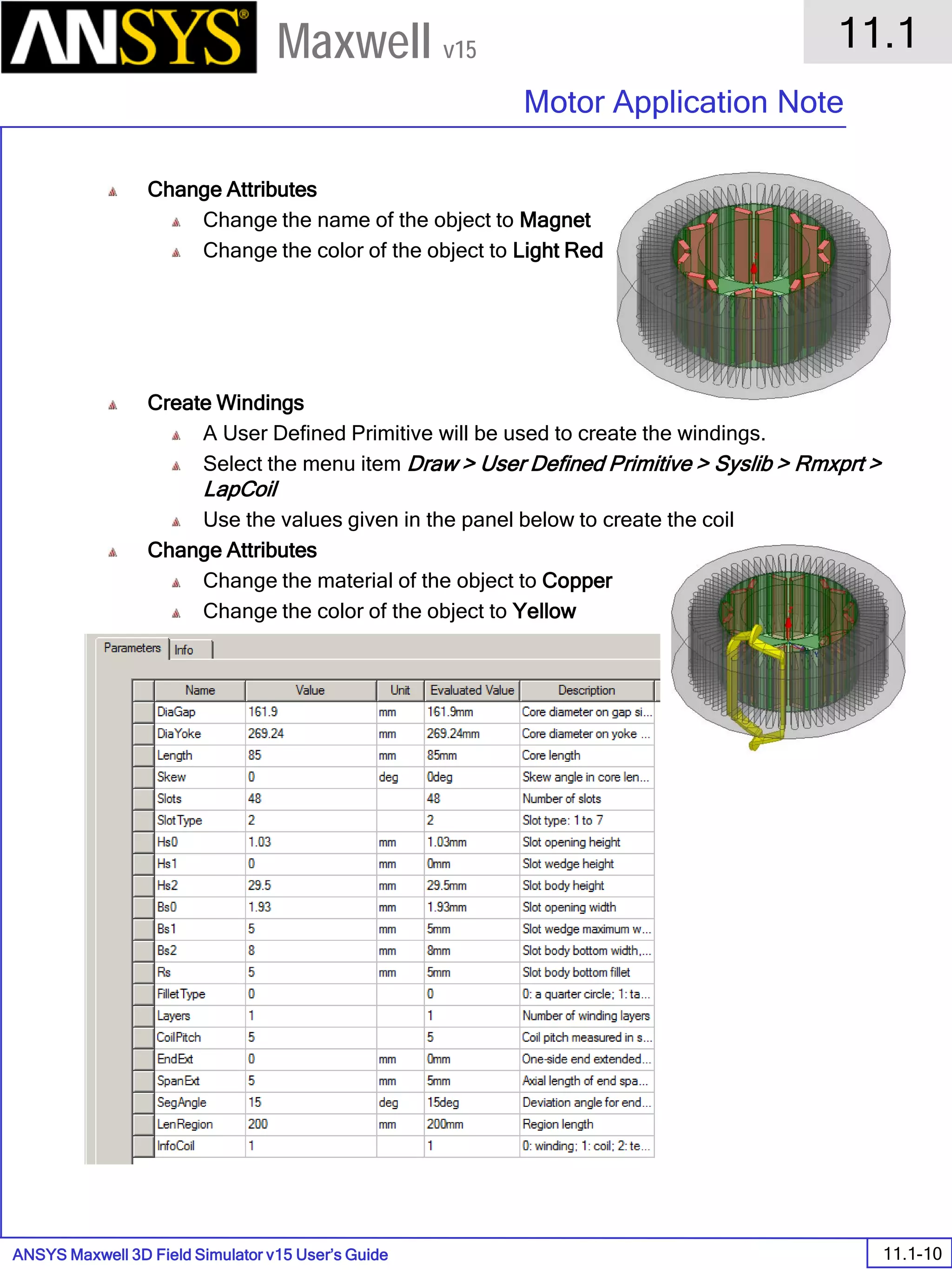 ANSYS Maxwell 3D Field Simulator v15 User’s Guide
11.1
Motor Application Note
11.1-10
Maxwell v15
Change Attributes
Change the name of the object to Magnet
Change the color of the object to Light Red
Create Windings
A User Defined Primitive will be used to create the windings.
Select the menu item Draw > User Defined Primitive > Syslib > Rmxprt >
LapCoil
Use the values given in the panel below to create the coil
Change Attributes
Change the material of the object to Copper
Change the color of the object to Yellow
 