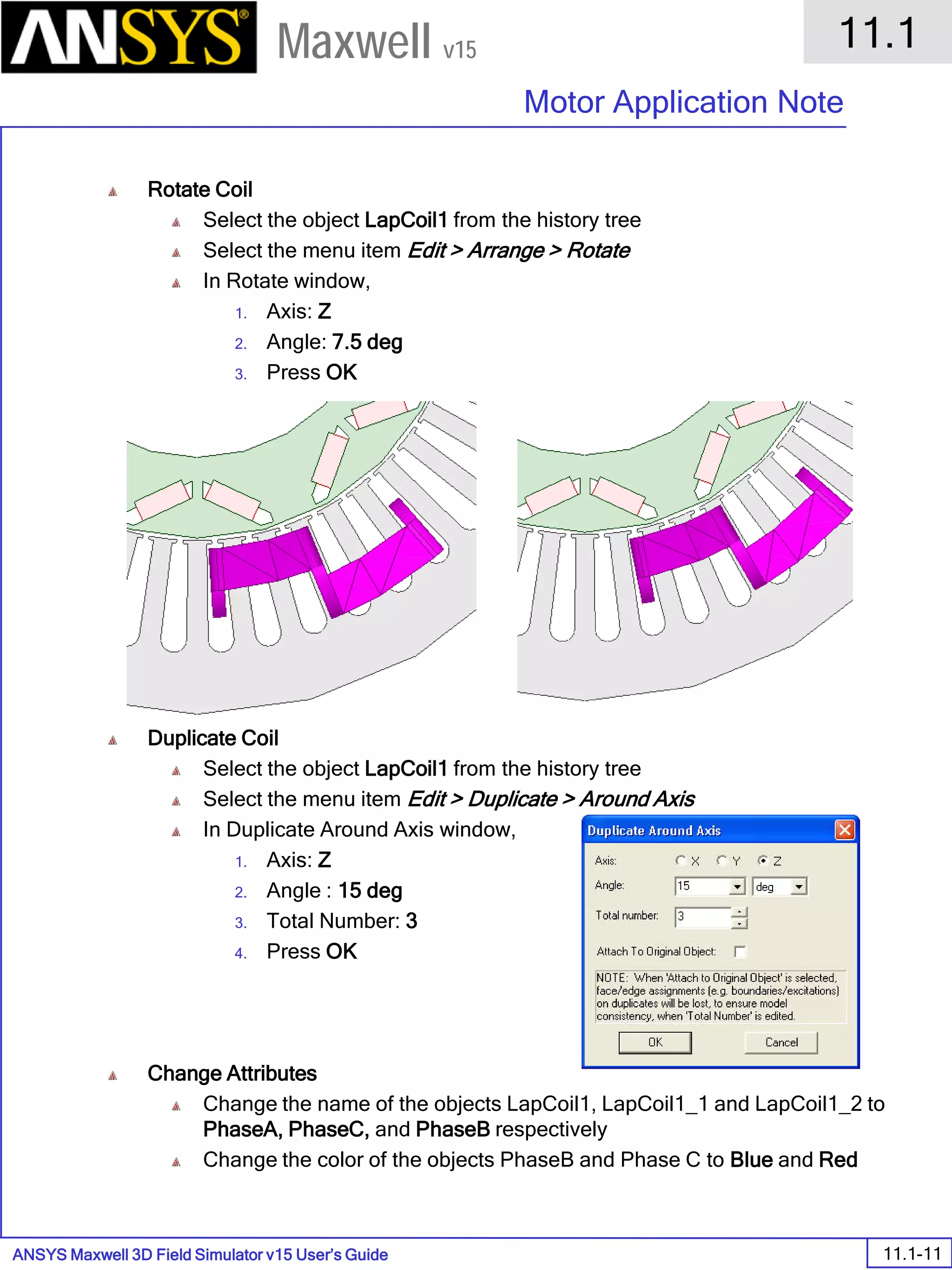 ANSYS Maxwell 3D Field Simulator v15 User’s Guide
11.1
Motor Application Note
11.1-11
Maxwell v15
Rotate Coil
Select the object LapCoil1 from the history tree
Select the menu item Edit > Arrange > Rotate
In Rotate window,
1. Axis: Z
2. Angle: 7.5 deg
3. Press OK
Duplicate Coil
Select the object LapCoil1 from the history tree
Select the menu item Edit > Duplicate > Around Axis
In Duplicate Around Axis window,
1. Axis: Z
2. Angle : 15 deg
3. Total Number: 3
4. Press OK
Change Attributes
Change the name of the objects LapCoil1, LapCoil1_1 and LapCoil1_2 to
PhaseA, PhaseC, and PhaseB respectively
Change the color of the objects PhaseB and Phase C to Blue and Red
 
