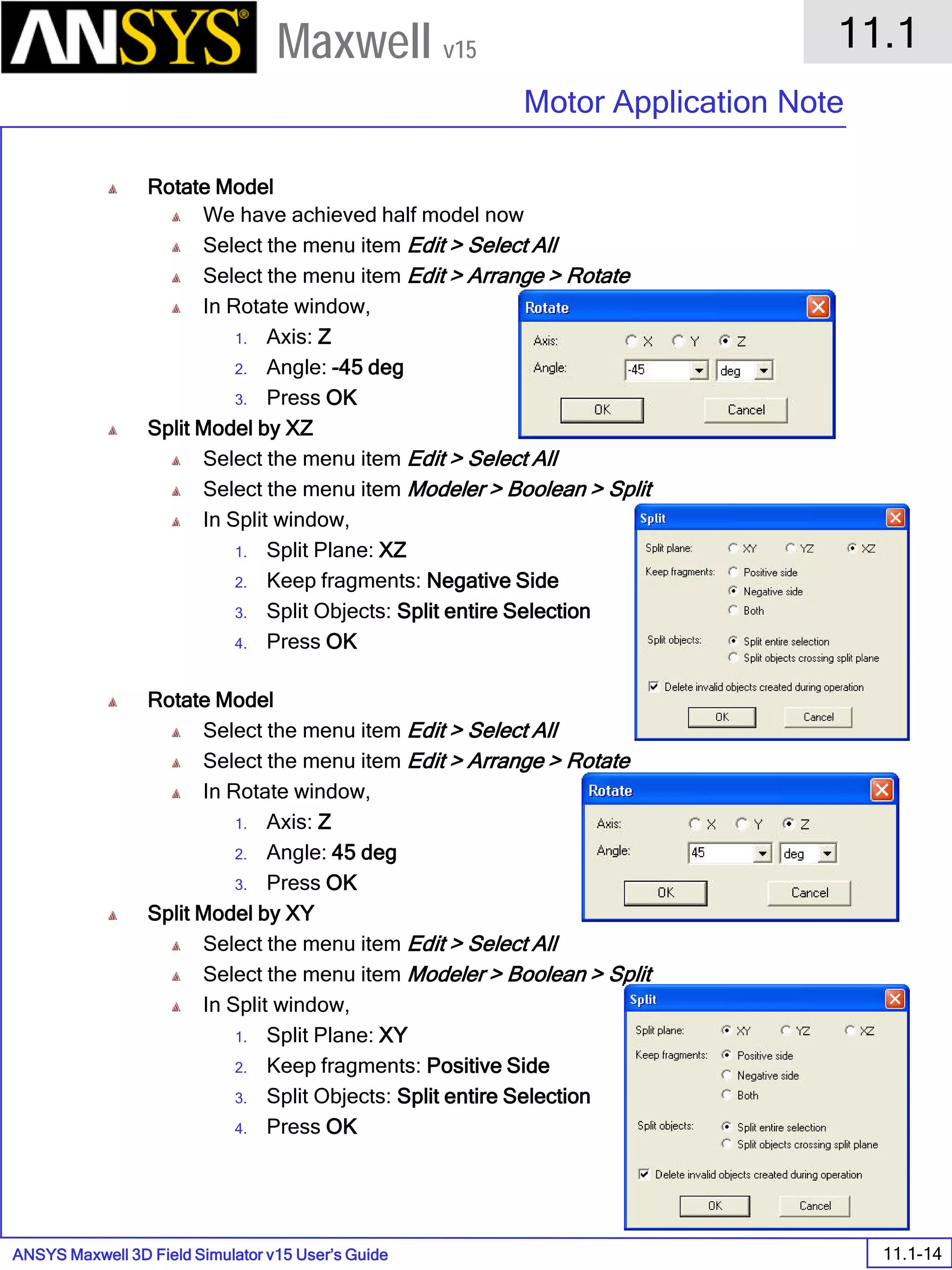 ANSYS Maxwell 3D Field Simulator v15 User’s Guide
11.1
Motor Application Note
11.1-14
Maxwell v15
Rotate Model
We have achieved half model now
Select the menu item Edit > Select All
Select the menu item Edit > Arrange > Rotate
In Rotate window,
1. Axis: Z
2. Angle: -45 deg
3. Press OK
Split Model by XZ
Select the menu item Edit > Select All
Select the menu item Modeler > Boolean > Split
In Split window,
1. Split Plane: XZ
2. Keep fragments: Negative Side
3. Split Objects: Split entire Selection
4. Press OK
Rotate Model
Select the menu item Edit > Select All
Select the menu item Edit > Arrange > Rotate
In Rotate window,
1. Axis: Z
2. Angle: 45 deg
3. Press OK
Split Model by XY
Select the menu item Edit > Select All
Select the menu item Modeler > Boolean > Split
In Split window,
1. Split Plane: XY
2. Keep fragments: Positive Side
3. Split Objects: Split entire Selection
4. Press OK
 