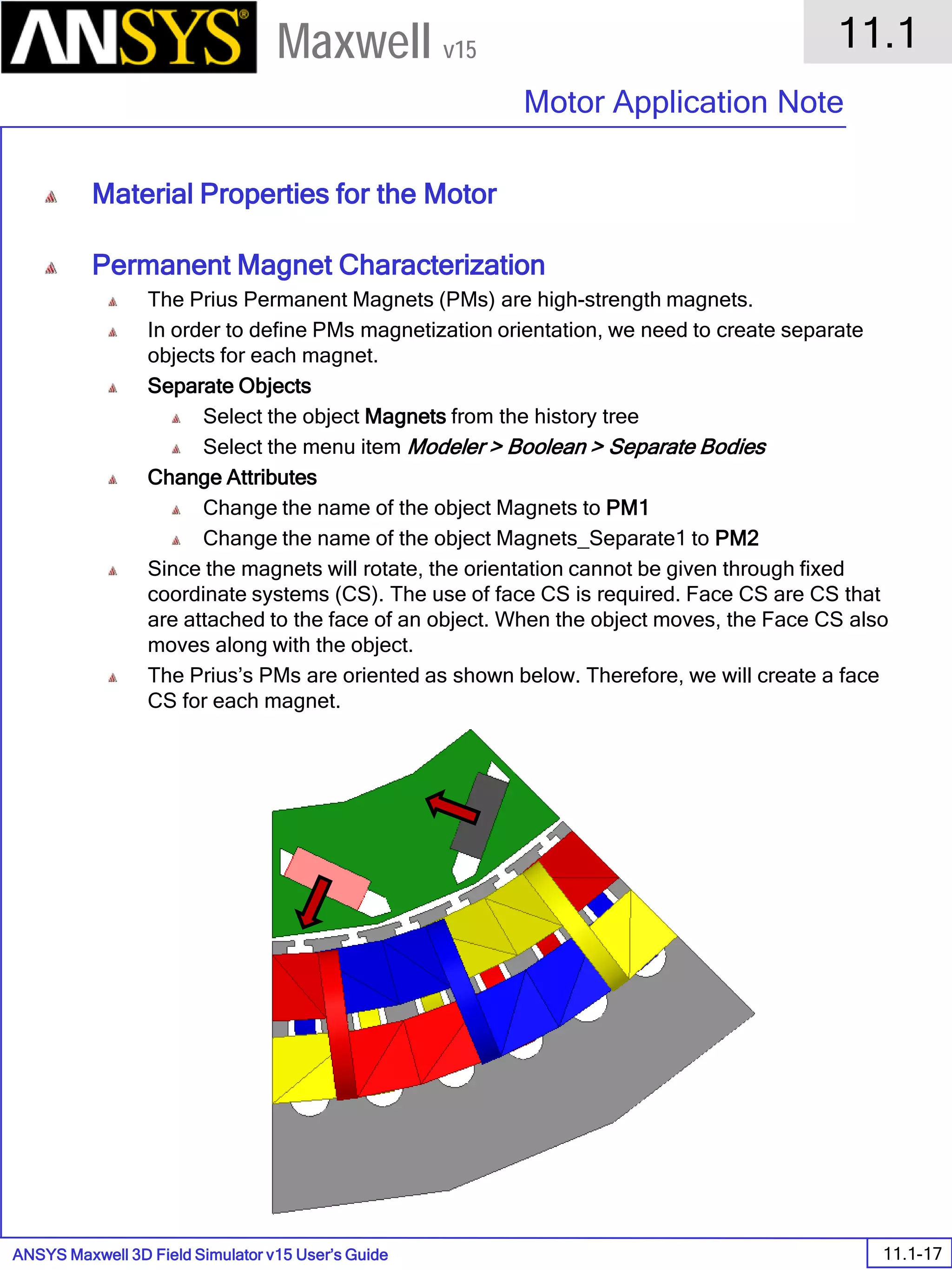 ANSYS Maxwell 3D Field Simulator v15 User’s Guide
11.1
Motor Application Note
11.1-17
Maxwell v15
Material Properties for the Motor
Permanent Magnet Characterization
The Prius Permanent Magnets (PMs) are high-strength magnets.
In order to define PMs magnetization orientation, we need to create separate
objects for each magnet.
Separate Objects
Select the object Magnets from the history tree
Select the menu item Modeler > Boolean > Separate Bodies
Change Attributes
Change the name of the object Magnets to PM1
Change the name of the object Magnets_Separate1 to PM2
Since the magnets will rotate, the orientation cannot be given through fixed
coordinate systems (CS). The use of face CS is required. Face CS are CS that
are attached to the face of an object. When the object moves, the Face CS also
moves along with the object.
The Prius’s PMs are oriented as shown below. Therefore, we will create a face
CS for each magnet.
 