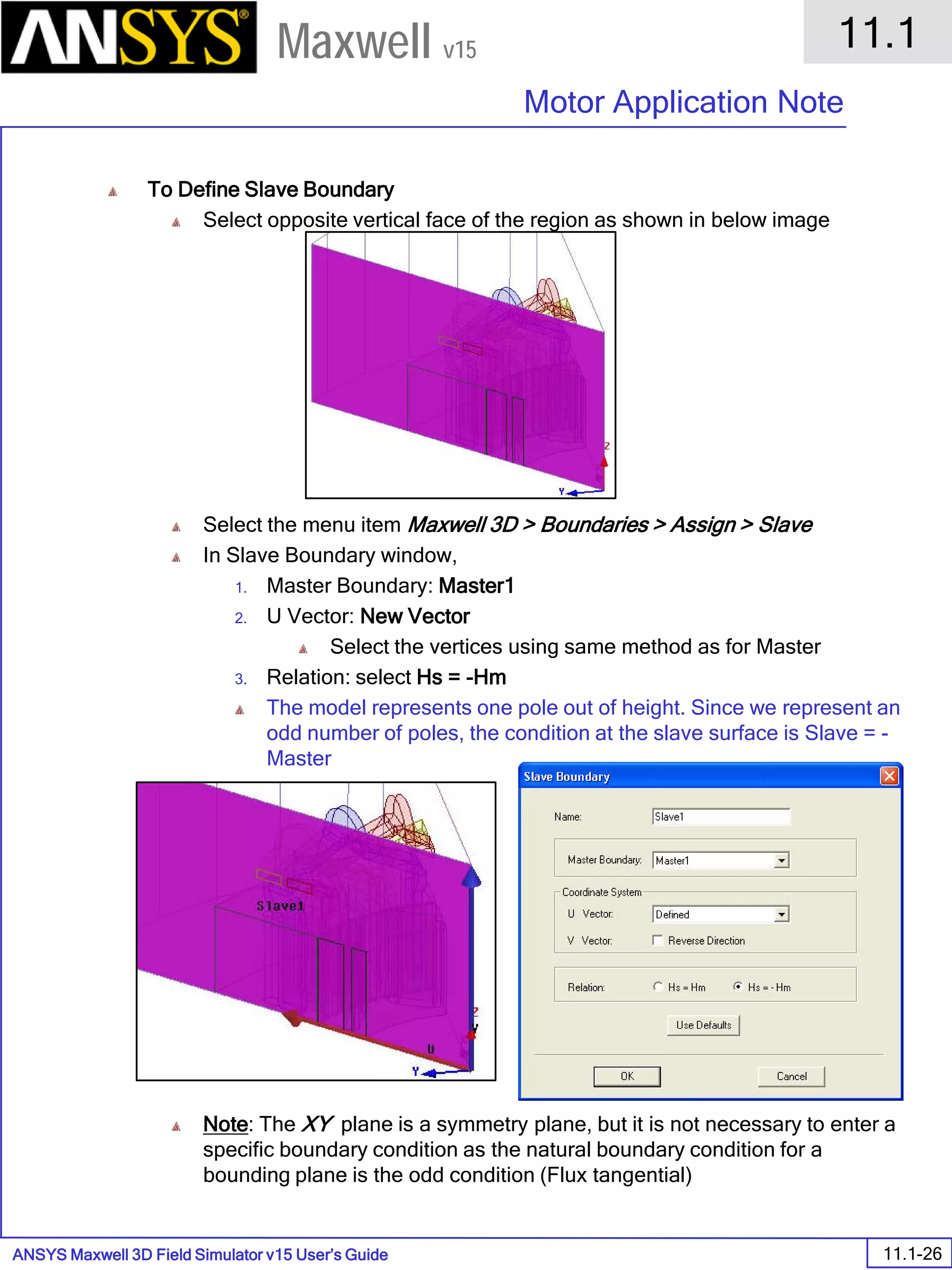 ANSYS Maxwell 3D Field Simulator v15 User’s Guide
11.1
Motor Application Note
11.1-26
Maxwell v15
To Define Slave Boundary
Select opposite vertical face of the region as shown in below image
Select the menu item Maxwell 3D > Boundaries > Assign > Slave
In Slave Boundary window,
1. Master Boundary: Master1
2. U Vector: New Vector
Select the vertices using same method as for Master
3. Relation: select Hs = -Hm
The model represents one pole out of height. Since we represent an
odd number of poles, the condition at the slave surface is Slave = -
Master
Note: The XY plane is a symmetry plane, but it is not necessary to enter a
specific boundary condition as the natural boundary condition for a
bounding plane is the odd condition (Flux tangential)
 