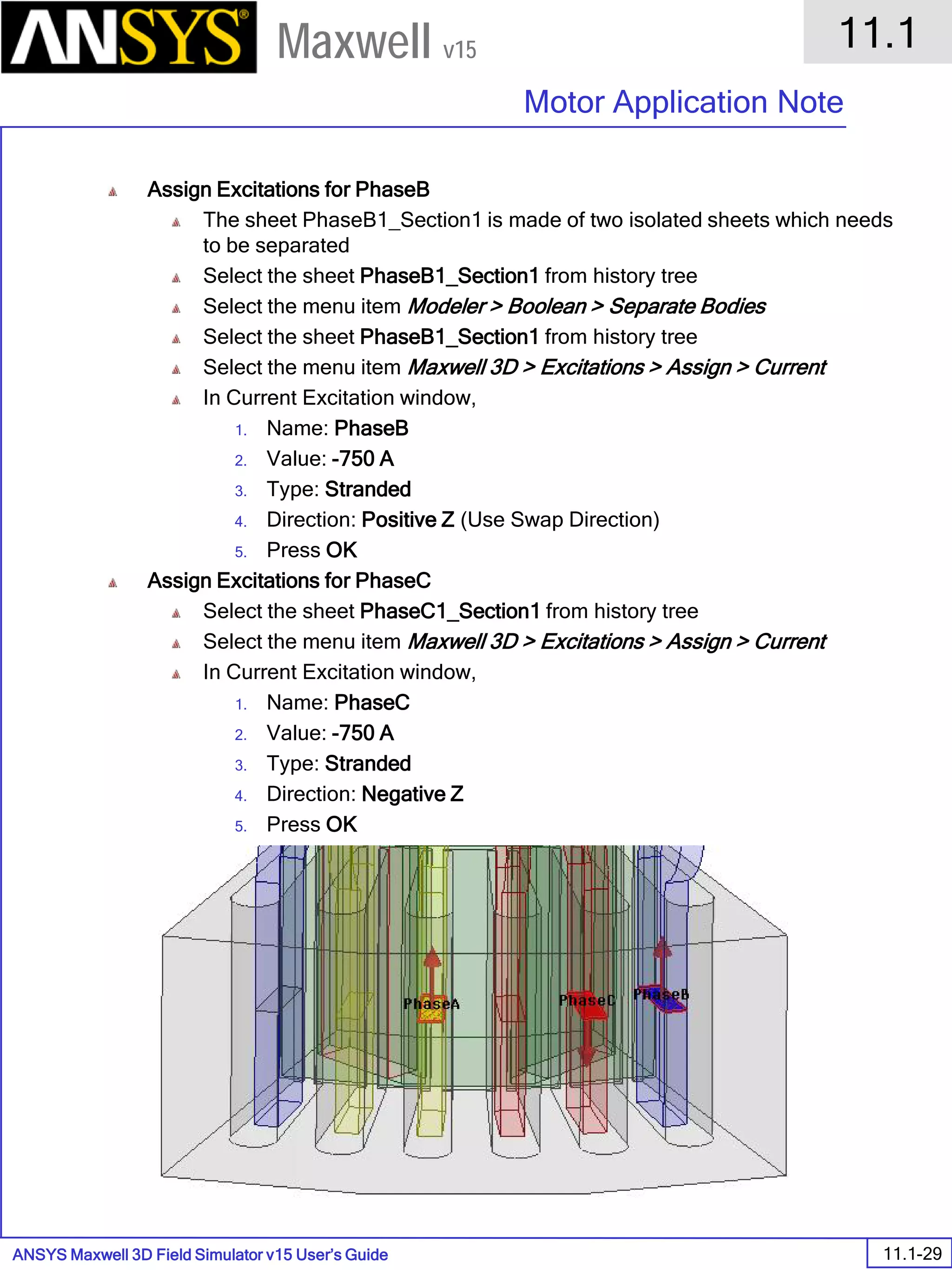 ANSYS Maxwell 3D Field Simulator v15 User’s Guide
11.1
Motor Application Note
11.1-29
Maxwell v15
Assign Excitations for PhaseB
The sheet PhaseB1_Section1 is made of two isolated sheets which needs
to be separated
Select the sheet PhaseB1_Section1 from history tree
Select the menu item Modeler > Boolean > Separate Bodies
Select the sheet PhaseB1_Section1 from history tree
Select the menu item Maxwell 3D > Excitations > Assign > Current
In Current Excitation window,
1. Name: PhaseB
2. Value: -750 A
3. Type: Stranded
4. Direction: Positive Z (Use Swap Direction)
5. Press OK
Assign Excitations for PhaseC
Select the sheet PhaseC1_Section1 from history tree
Select the menu item Maxwell 3D > Excitations > Assign > Current
In Current Excitation window,
1. Name: PhaseC
2. Value: -750 A
3. Type: Stranded
4. Direction: Negative Z
5. Press OK
 