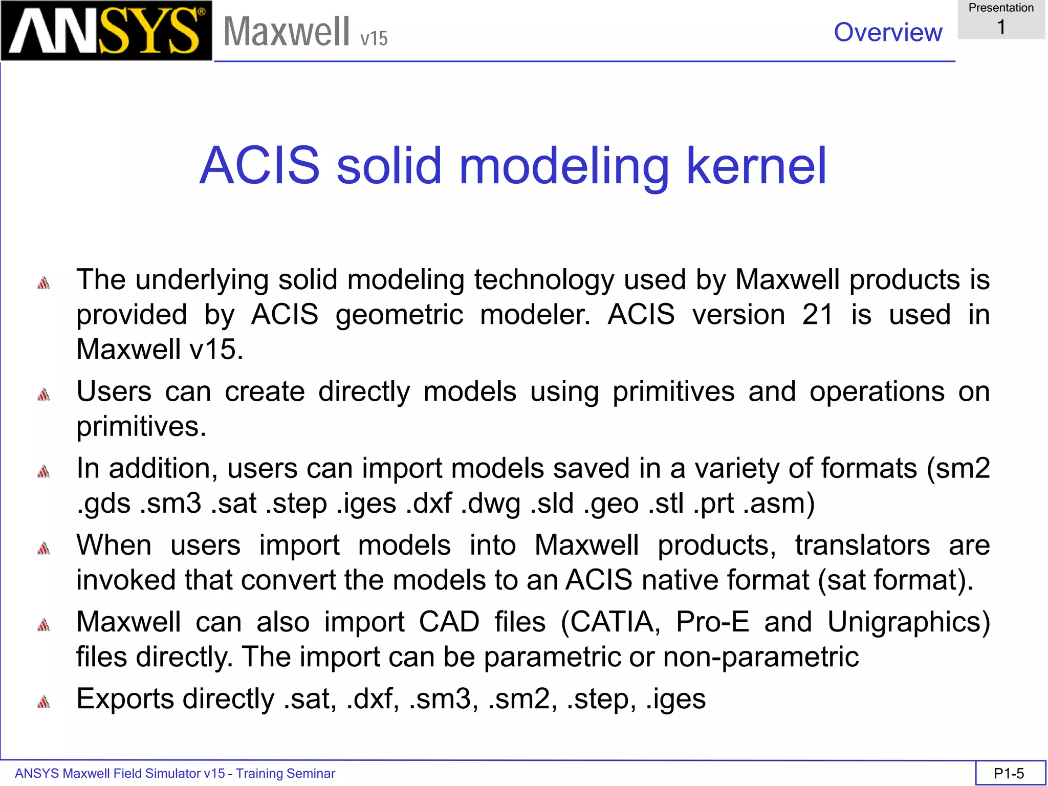 ANSYS Maxwell Field Simulator v15 – Training Seminar P1-5
Overview
Presentation
1
Maxwell v15
ACIS solid modeling kernel
The underlying solid modeling technology used by Maxwell products is
provided by ACIS geometric modeler. ACIS version 21 is used in
Maxwell v15.
Users can create directly models using primitives and operations on
primitives.
In addition, users can import models saved in a variety of formats (sm2
.gds .sm3 .sat .step .iges .dxf .dwg .sld .geo .stl .prt .asm)
When users import models into Maxwell products, translators are
invoked that convert the models to an ACIS native format (sat format).
Maxwell can also import CAD files (CATIA, Pro-E and Unigraphics)
files directly. The import can be parametric or non-parametric
Exports directly .sat, .dxf, .sm3, .sm2, .step, .iges
 