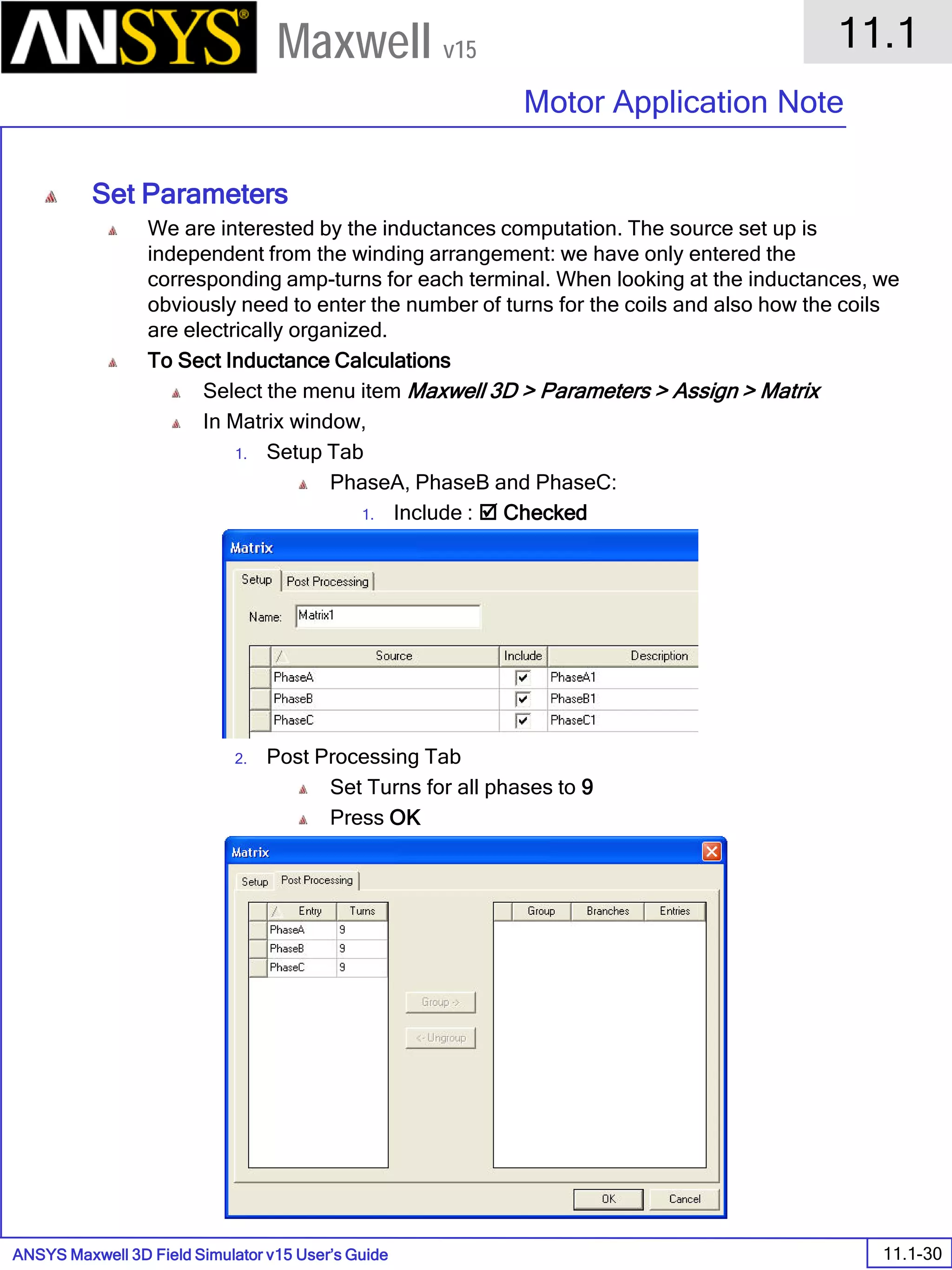 ANSYS Maxwell 3D Field Simulator v15 User’s Guide
11.1
Motor Application Note
11.1-30
Maxwell v15
Set Parameters
We are interested by the inductances computation. The source set up is
independent from the winding arrangement: we have only entered the
corresponding amp-turns for each terminal. When looking at the inductances, we
obviously need to enter the number of turns for the coils and also how the coils
are electrically organized.
To Sect Inductance Calculations
Select the menu item Maxwell 3D > Parameters > Assign > Matrix
In Matrix window,
1. Setup Tab
PhaseA, PhaseB and PhaseC:
1. Include :  Checked
2. Post Processing Tab
Set Turns for all phases to 9
Press OK
 