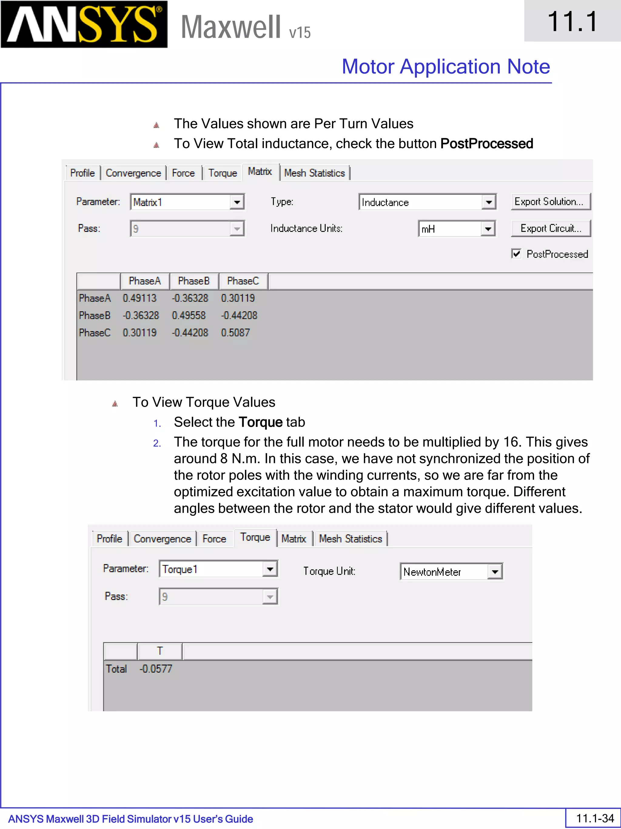 ANSYS Maxwell 3D Field Simulator v15 User’s Guide
11.1
Motor Application Note
11.1-34
Maxwell v15
The Values shown are Per Turn Values
To View Total inductance, check the button PostProcessed
To View Torque Values
1. Select the Torque tab
2. The torque for the full motor needs to be multiplied by 16. This gives
around 8 N.m. In this case, we have not synchronized the position of
the rotor poles with the winding currents, so we are far from the
optimized excitation value to obtain a maximum torque. Different
angles between the rotor and the stator would give different values.
 