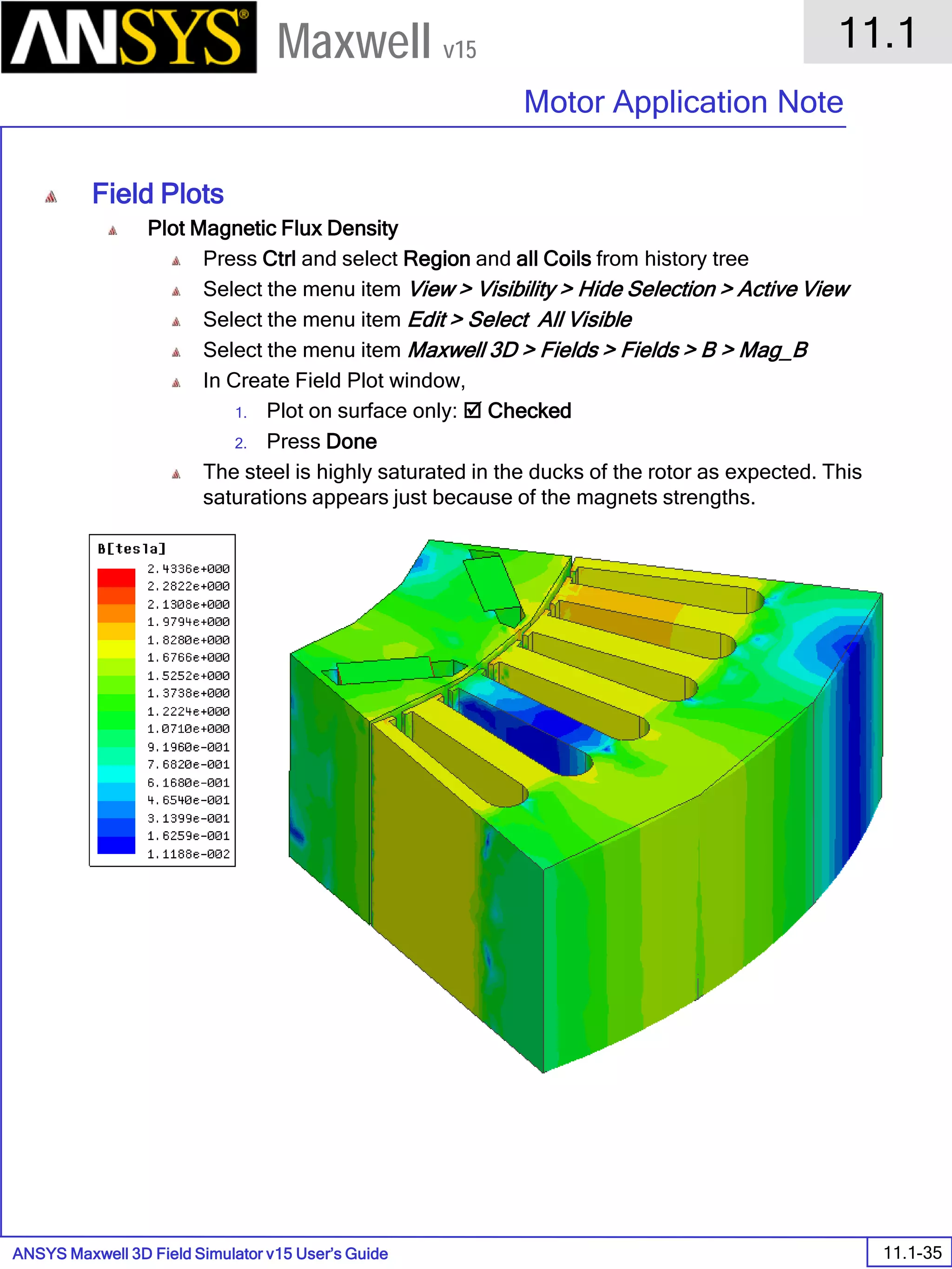 ANSYS Maxwell 3D Field Simulator v15 User’s Guide
11.1
Motor Application Note
11.1-35
Maxwell v15
Field Plots
Plot Magnetic Flux Density
Press Ctrl and select Region and all Coils from history tree
Select the menu item View > Visibility > Hide Selection > Active View
Select the menu item Edit > Select All Visible
Select the menu item Maxwell 3D > Fields > Fields > B > Mag_B
In Create Field Plot window,
1. Plot on surface only:  Checked
2. Press Done
The steel is highly saturated in the ducks of the rotor as expected. This
saturations appears just because of the magnets strengths.
 