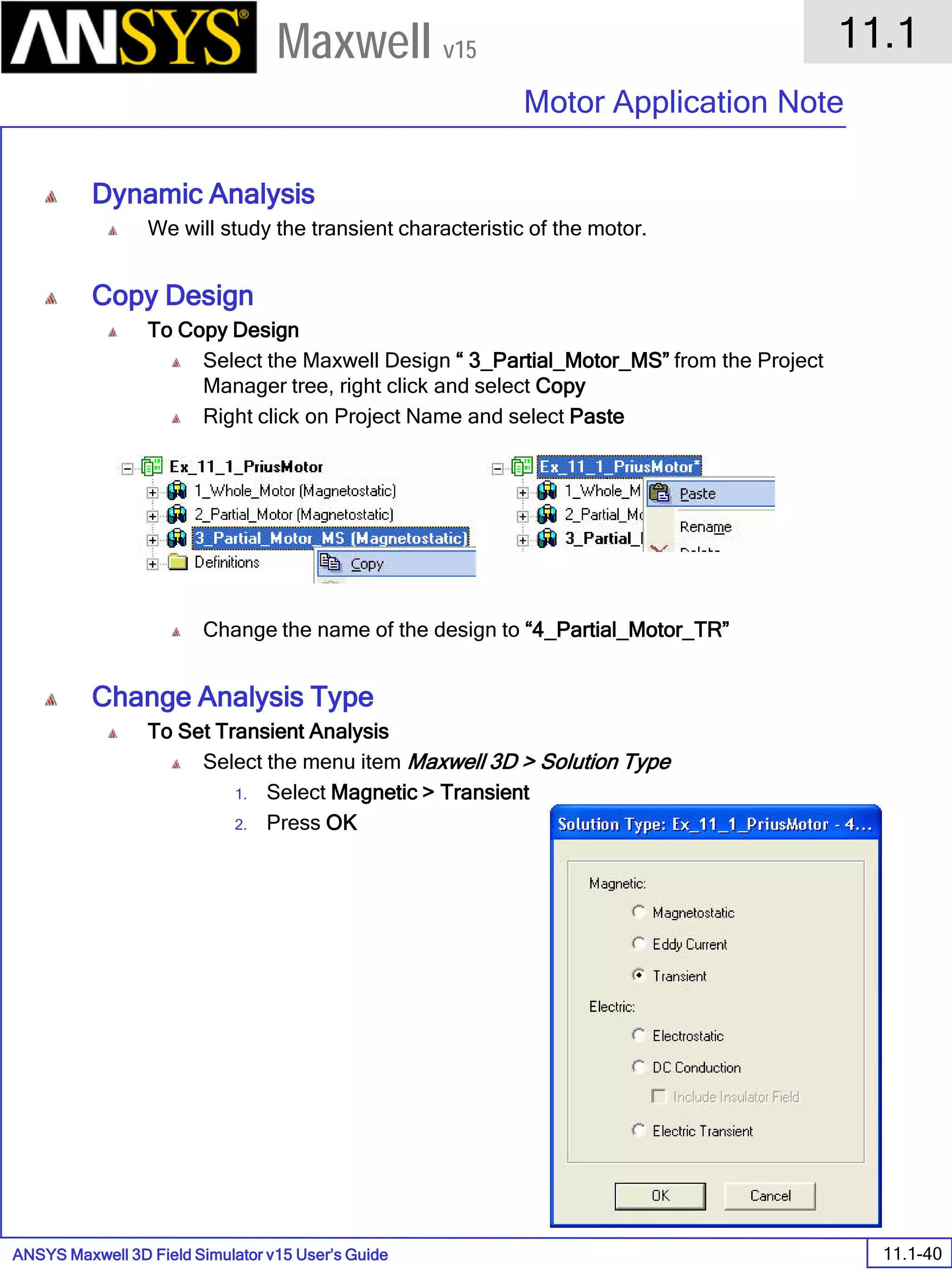 ANSYS Maxwell 3D Field Simulator v15 User’s Guide
11.1
Motor Application Note
11.1-40
Maxwell v15
Dynamic Analysis
We will study the transient characteristic of the motor.
Copy Design
To Copy Design
Select the Maxwell Design “ 3_Partial_Motor_MS” from the Project
Manager tree, right click and select Copy
Right click on Project Name and select Paste
Change the name of the design to “4_Partial_Motor_TR”
Change Analysis Type
To Set Transient Analysis
Select the menu item Maxwell 3D > Solution Type
1. Select Magnetic > Transient
2. Press OK
 