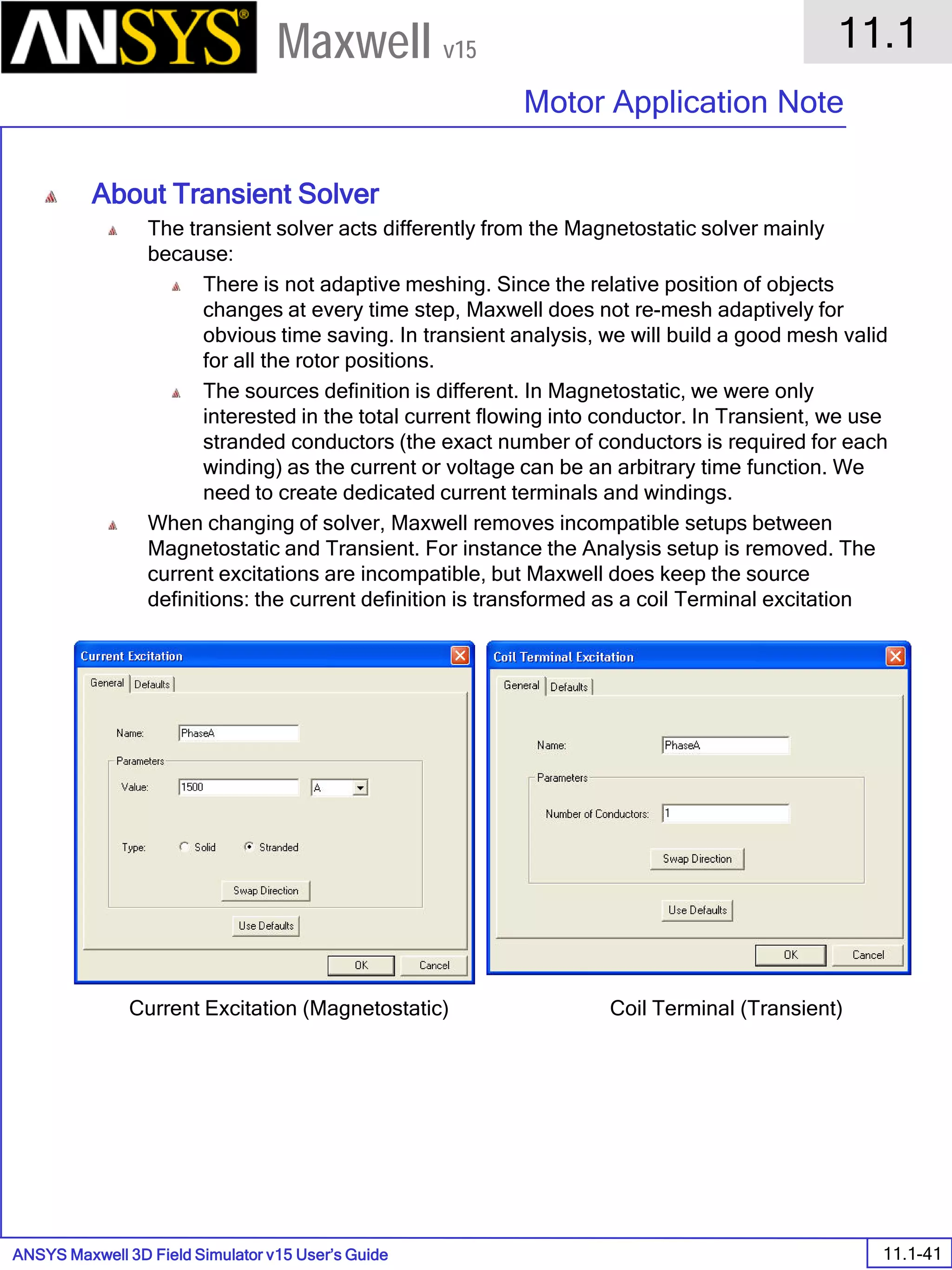 ANSYS Maxwell 3D Field Simulator v15 User’s Guide
11.1
Motor Application Note
11.1-41
Maxwell v15
About Transient Solver
The transient solver acts differently from the Magnetostatic solver mainly
because:
There is not adaptive meshing. Since the relative position of objects
changes at every time step, Maxwell does not re-mesh adaptively for
obvious time saving. In transient analysis, we will build a good mesh valid
for all the rotor positions.
The sources definition is different. In Magnetostatic, we were only
interested in the total current flowing into conductor. In Transient, we use
stranded conductors (the exact number of conductors is required for each
winding) as the current or voltage can be an arbitrary time function. We
need to create dedicated current terminals and windings.
When changing of solver, Maxwell removes incompatible setups between
Magnetostatic and Transient. For instance the Analysis setup is removed. The
current excitations are incompatible, but Maxwell does keep the source
definitions: the current definition is transformed as a coil Terminal excitation
Current Excitation (Magnetostatic) Coil Terminal (Transient)
 