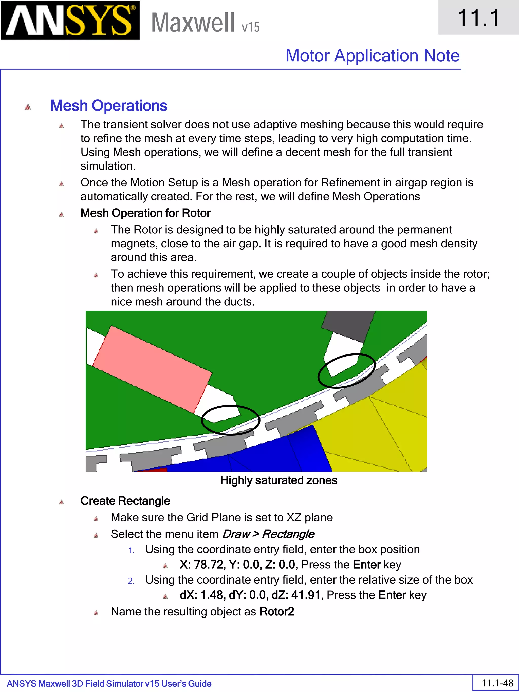 ANSYS Maxwell 3D Field Simulator v15 User’s Guide
11.1
Motor Application Note
11.1-48
Maxwell v15
Mesh Operations
The transient solver does not use adaptive meshing because this would require
to refine the mesh at every time steps, leading to very high computation time.
Using Mesh operations, we will define a decent mesh for the full transient
simulation.
Once the Motion Setup is a Mesh operation for Refinement in airgap region is
automatically created. For the rest, we will define Mesh Operations
Mesh Operation for Rotor
The Rotor is designed to be highly saturated around the permanent
magnets, close to the air gap. It is required to have a good mesh density
around this area.
To achieve this requirement, we create a couple of objects inside the rotor;
then mesh operations will be applied to these objects in order to have a
nice mesh around the ducts.
Create Rectangle
Make sure the Grid Plane is set to XZ plane
Select the menu item Draw > Rectangle
1. Using the coordinate entry field, enter the box position
X: 78.72, Y: 0.0, Z: 0.0, Press the Enter key
2. Using the coordinate entry field, enter the relative size of the box
dX: 1.48, dY: 0.0, dZ: 41.91, Press the Enter key
Name the resulting object as Rotor2
Highly saturated zones
 