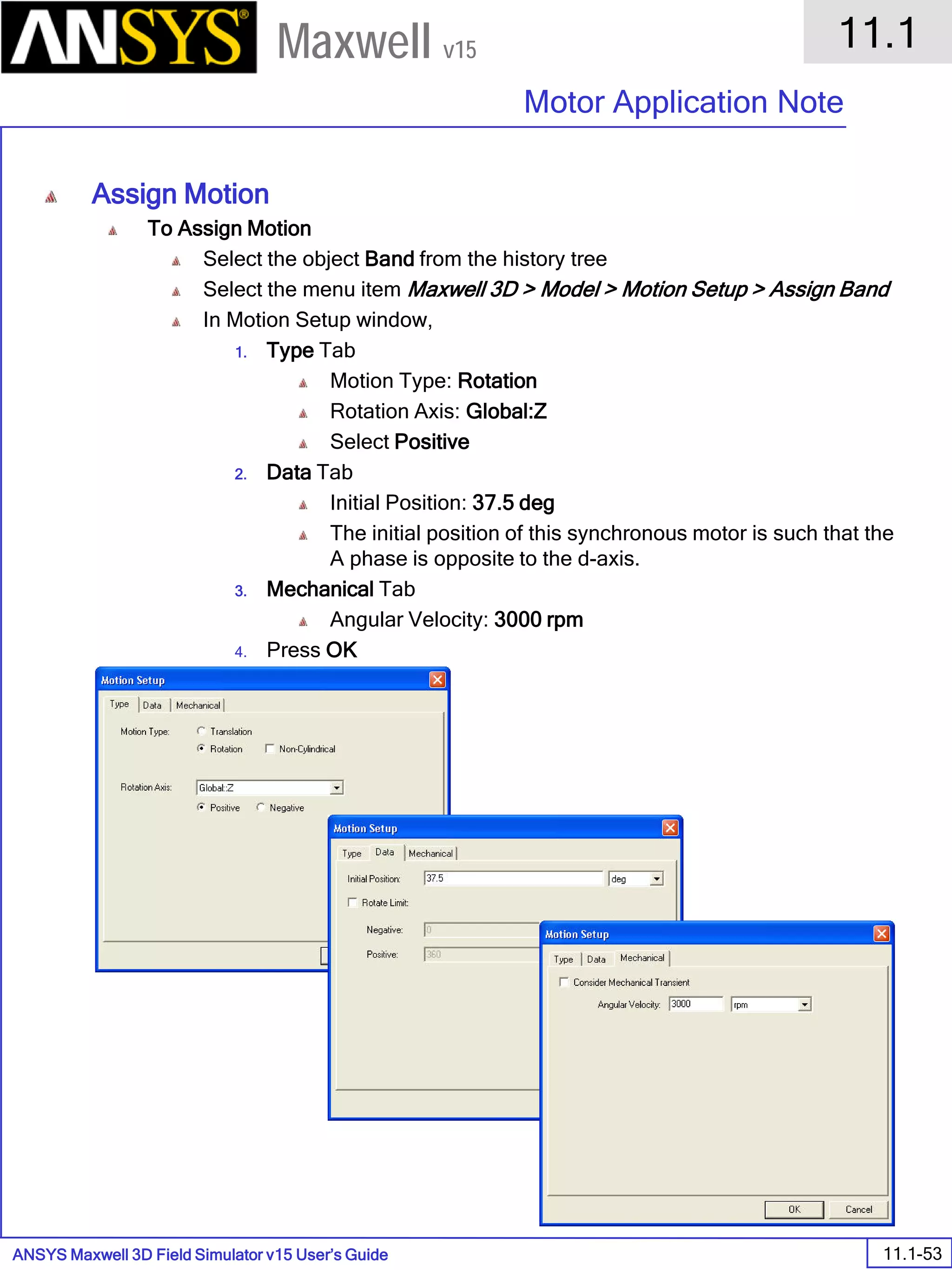 ANSYS Maxwell 3D Field Simulator v15 User’s Guide
11.1
Motor Application Note
11.1-53
Maxwell v15
Assign Motion
To Assign Motion
Select the object Band from the history tree
Select the menu item Maxwell 3D > Model > Motion Setup > Assign Band
In Motion Setup window,
1. Type Tab
Motion Type: Rotation
Rotation Axis: Global:Z
Select Positive
2. Data Tab
Initial Position: 37.5 deg
The initial position of this synchronous motor is such that the
A phase is opposite to the d-axis.
3. Mechanical Tab
Angular Velocity: 3000 rpm
4. Press OK
 