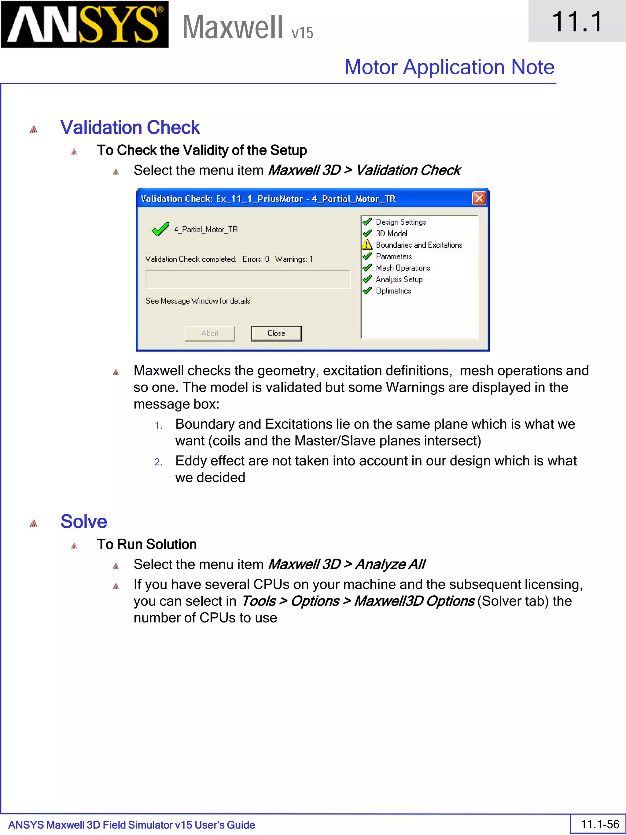 ANSYS Maxwell 3D Field Simulator v15 User’s Guide
11.1
Motor Application Note
11.1-56
Maxwell v15
Validation Check
To Check the Validity of the Setup
Select the menu item Maxwell 3D > Validation Check
Maxwell checks the geometry, excitation definitions, mesh operations and
so one. The model is validated but some Warnings are displayed in the
message box:
1. Boundary and Excitations lie on the same plane which is what we
want (coils and the Master/Slave planes intersect)
2. Eddy effect are not taken into account in our design which is what
we decided
Solve
To Run Solution
Select the menu item Maxwell 3D > Analyze All
If you have several CPUs on your machine and the subsequent licensing,
you can select in Tools > Options > Maxwell3D Options (Solver tab) the
number of CPUs to use
 