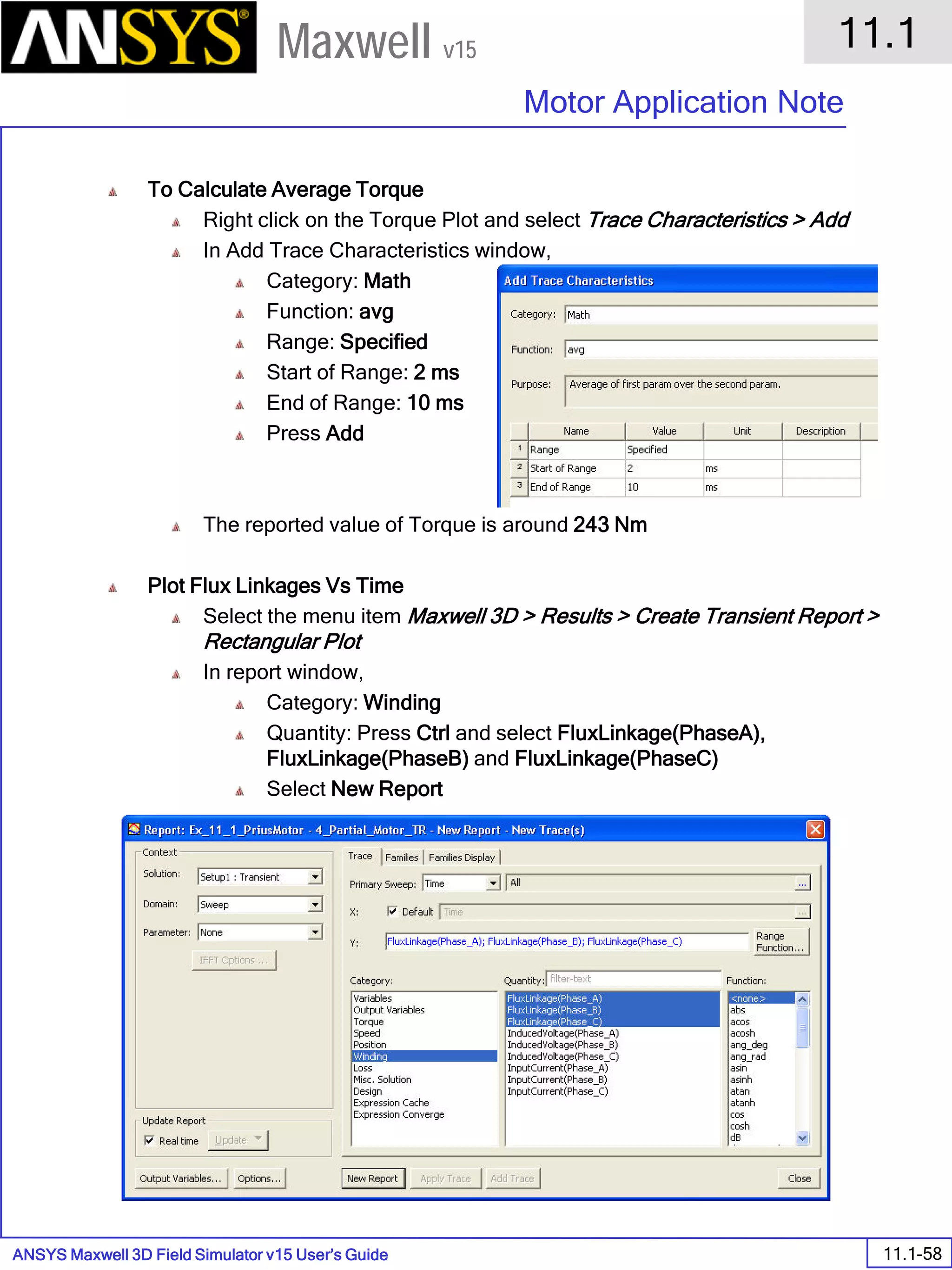 ANSYS Maxwell 3D Field Simulator v15 User’s Guide
11.1
Motor Application Note
11.1-58
Maxwell v15
To Calculate Average Torque
Right click on the Torque Plot and select Trace Characteristics > Add
In Add Trace Characteristics window,
Category: Math
Function: avg
Range: Specified
Start of Range: 2 ms
End of Range: 10 ms
Press Add
The reported value of Torque is around 243 Nm
Plot Flux Linkages Vs Time
Select the menu item Maxwell 3D > Results > Create Transient Report >
Rectangular Plot
In report window,
Category: Winding
Quantity: Press Ctrl and select FluxLinkage(PhaseA),
FluxLinkage(PhaseB) and FluxLinkage(PhaseC)
Select New Report
 