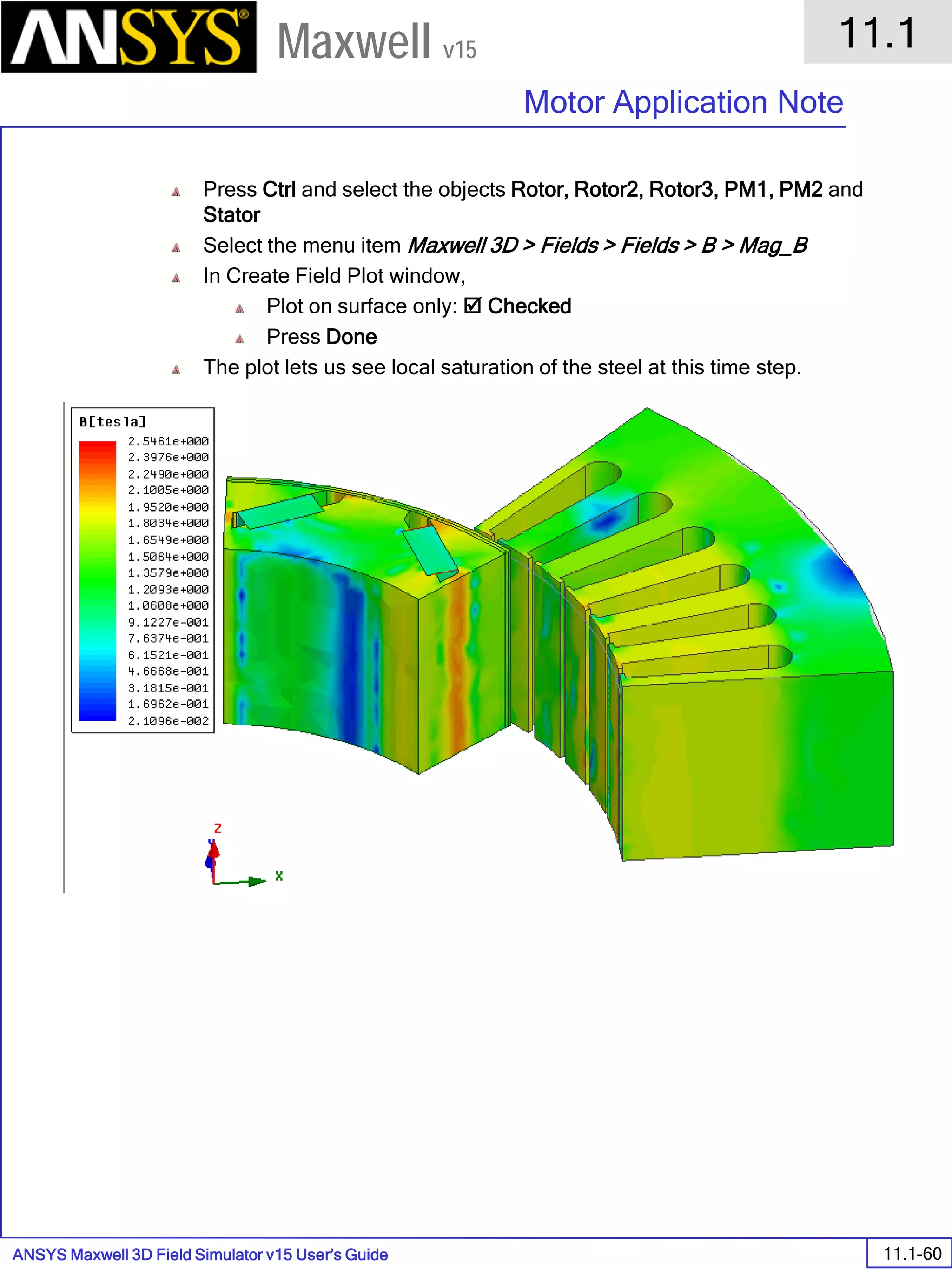 ANSYS Maxwell 3D Field Simulator v15 User’s Guide
11.1
Motor Application Note
11.1-60
Maxwell v15
Press Ctrl and select the objects Rotor, Rotor2, Rotor3, PM1, PM2 and
Stator
Select the menu item Maxwell 3D > Fields > Fields > B > Mag_B
In Create Field Plot window,
Plot on surface only:  Checked
Press Done
The plot lets us see local saturation of the steel at this time step.
 