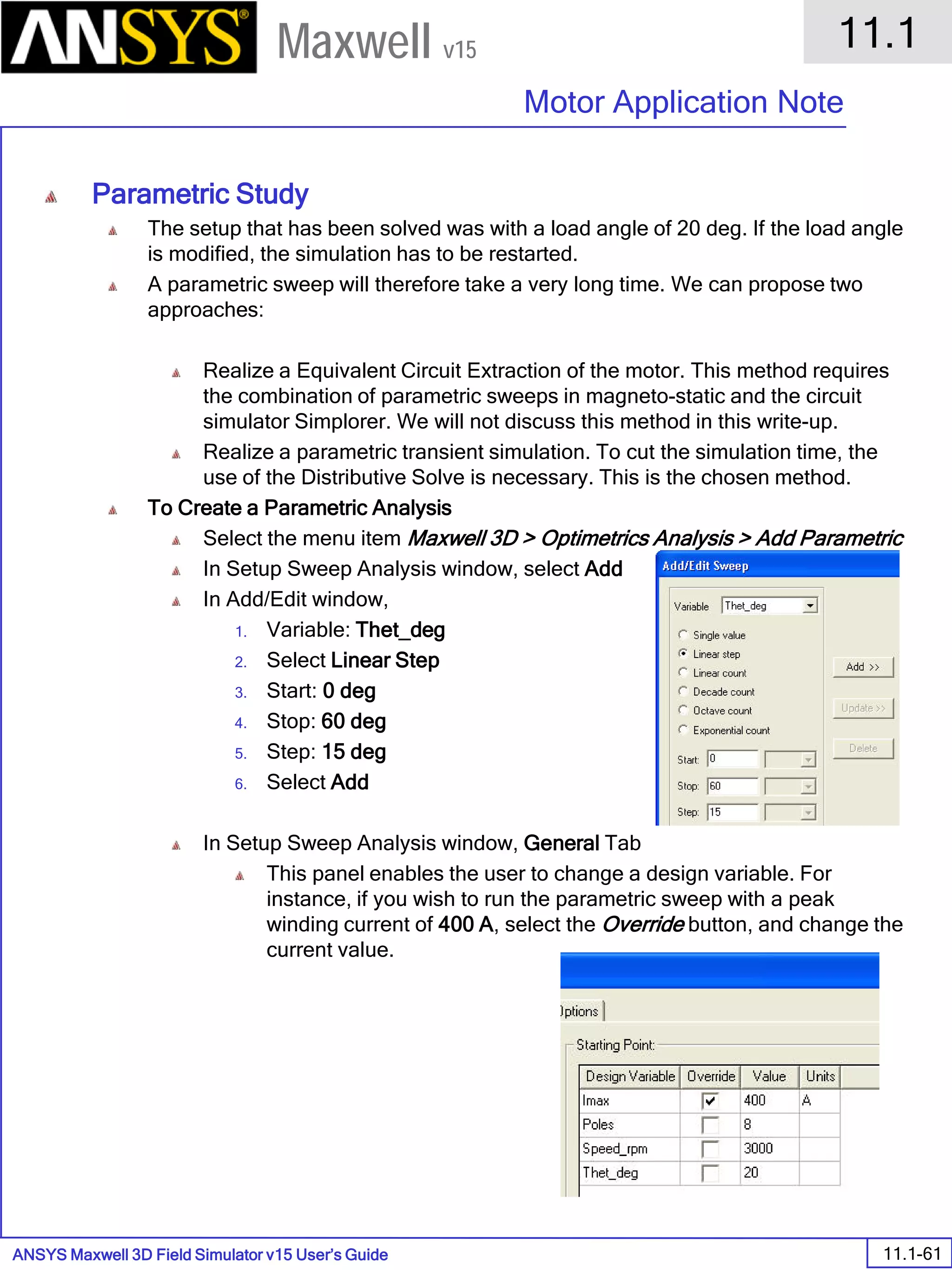 ANSYS Maxwell 3D Field Simulator v15 User’s Guide
11.1
Motor Application Note
11.1-61
Maxwell v15
Parametric Study
The setup that has been solved was with a load angle of 20 deg. If the load angle
is modified, the simulation has to be restarted.
A parametric sweep will therefore take a very long time. We can propose two
approaches:
Realize a Equivalent Circuit Extraction of the motor. This method requires
the combination of parametric sweeps in magneto-static and the circuit
simulator Simplorer. We will not discuss this method in this write-up.
Realize a parametric transient simulation. To cut the simulation time, the
use of the Distributive Solve is necessary. This is the chosen method.
To Create a Parametric Analysis
Select the menu item Maxwell 3D > Optimetrics Analysis > Add Parametric
In Setup Sweep Analysis window, select Add
In Add/Edit window,
1. Variable: Thet_deg
2. Select Linear Step
3. Start: 0 deg
4. Stop: 60 deg
5. Step: 15 deg
6. Select Add
In Setup Sweep Analysis window, General Tab
This panel enables the user to change a design variable. For
instance, if you wish to run the parametric sweep with a peak
winding current of 400 A, select the Override button, and change the
current value.
 
