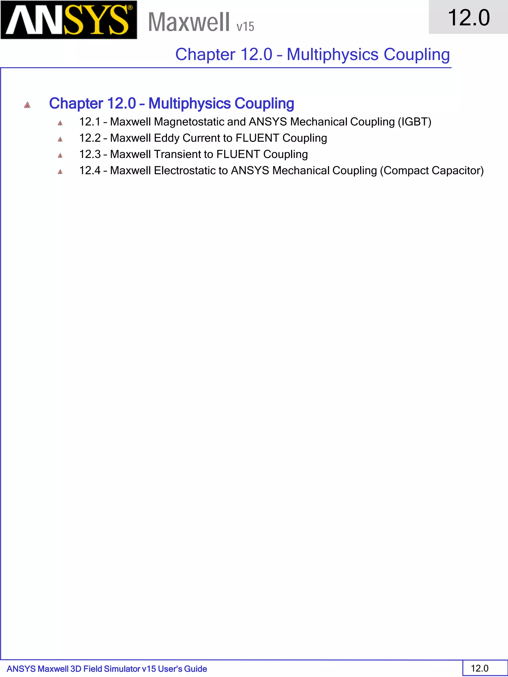 ANSYS Maxwell 3D Field Simulator v15 User’s Guide
12.0
Chapter 12.0 – Multiphysics Coupling
12.0
Maxwell v15
Chapter 12.0 – Multiphysics Coupling
12.1 – Maxwell Magnetostatic and ANSYS Mechanical Coupling (IGBT)
12.2 – Maxwell Eddy Current to FLUENT Coupling
12.3 – Maxwell Transient to FLUENT Coupling
12.4 – Maxwell Electrostatic to ANSYS Mechanical Coupling (Compact Capacitor)
 