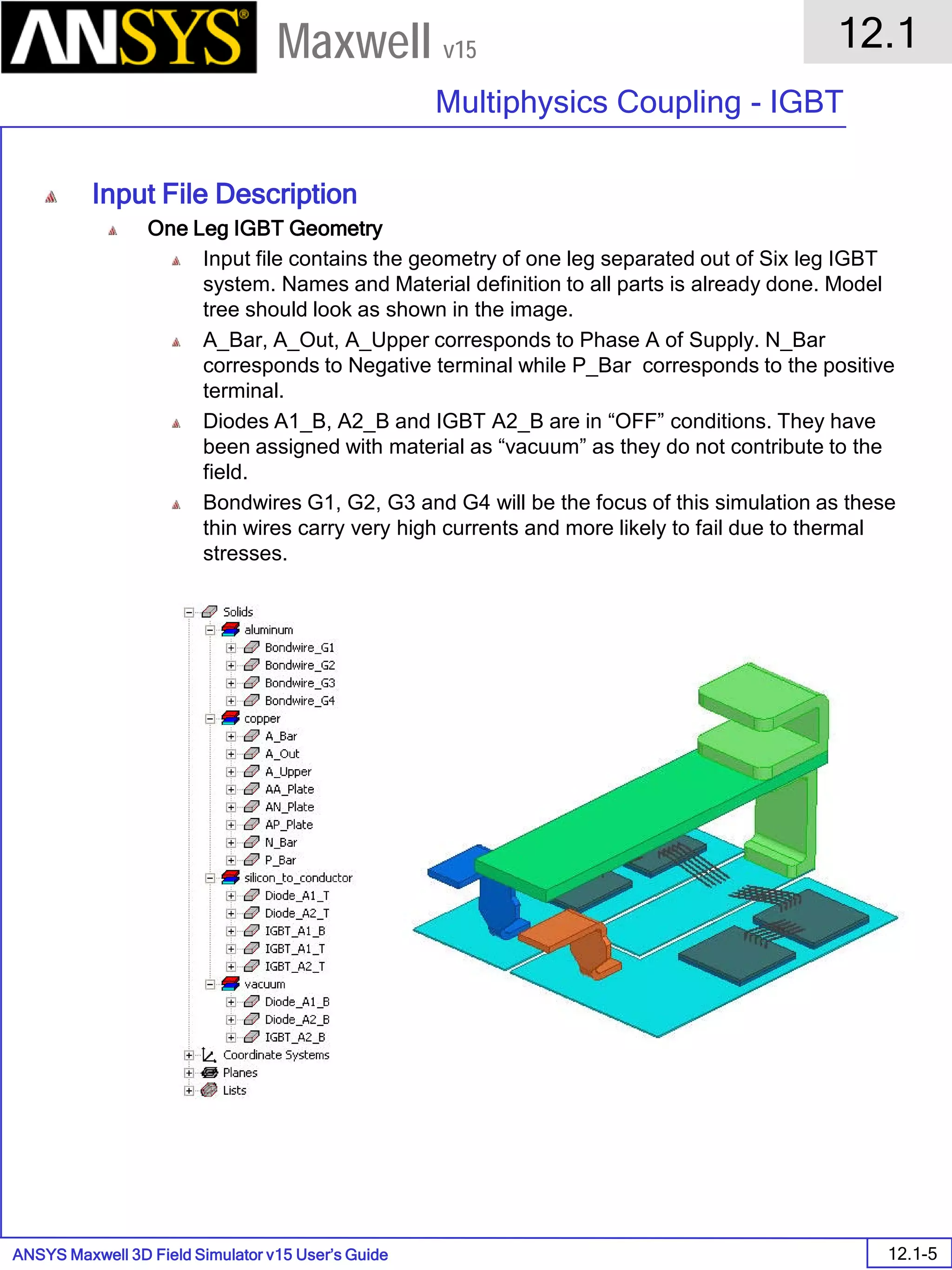 ANSYS Maxwell 3D Field Simulator v15 User’s Guide
12.1
Multiphysics Coupling - IGBT
12.1-5
Maxwell v15
Input File Description
One Leg IGBT Geometry
Input file contains the geometry of one leg separated out of Six leg IGBT
system. Names and Material definition to all parts is already done. Model
tree should look as shown in the image.
A_Bar, A_Out, A_Upper corresponds to Phase A of Supply. N_Bar
corresponds to Negative terminal while P_Bar corresponds to the positive
terminal.
Diodes A1_B, A2_B and IGBT A2_B are in “OFF” conditions. They have
been assigned with material as “vacuum” as they do not contribute to the
field.
Bondwires G1, G2, G3 and G4 will be the focus of this simulation as these
thin wires carry very high currents and more likely to fail due to thermal
stresses.
 