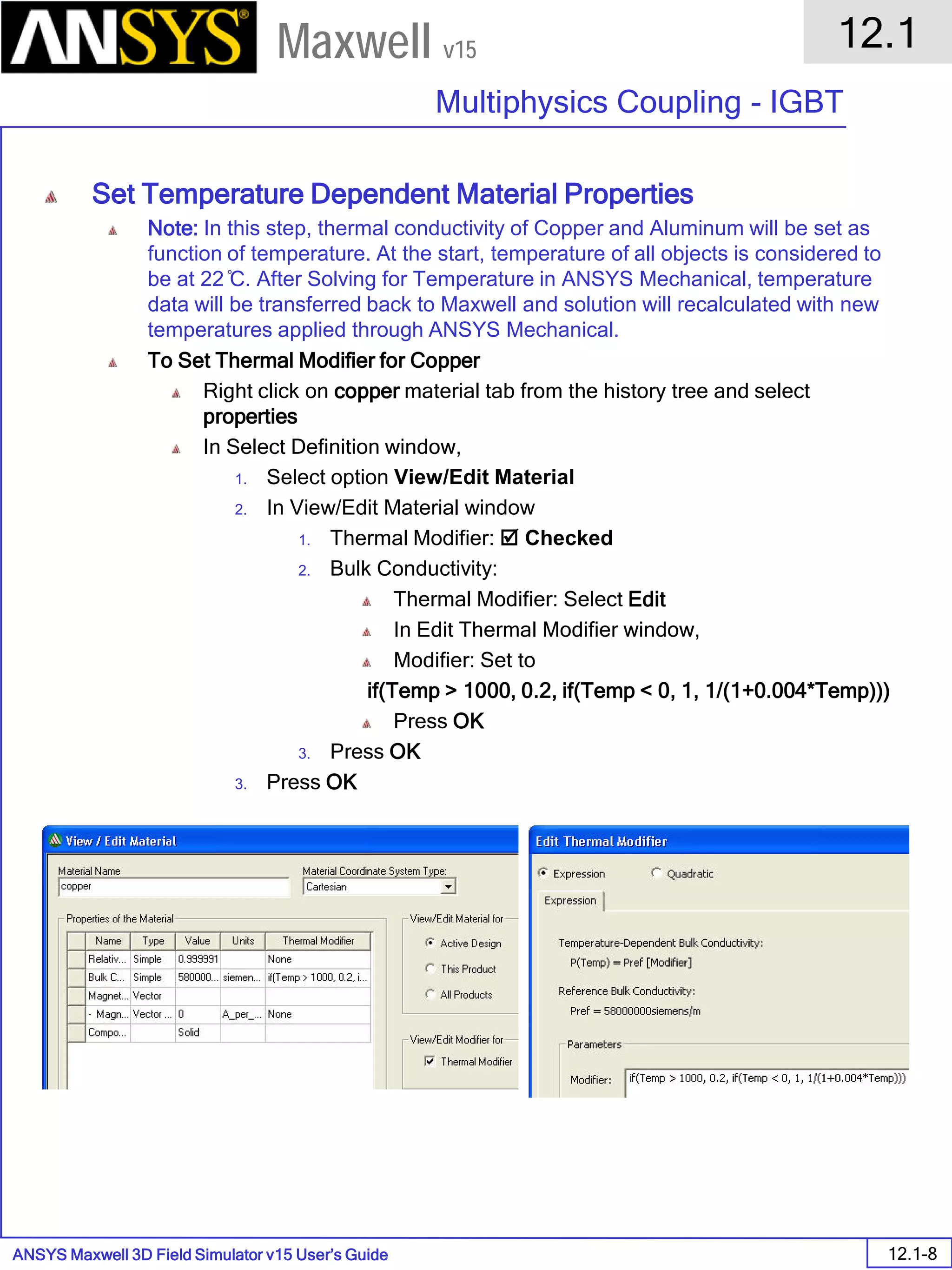 ANSYS Maxwell 3D Field Simulator v15 User’s Guide
12.1
Multiphysics Coupling - IGBT
12.1-8
Maxwell v15
Set Temperature Dependent Material Properties
Note: In this step, thermal conductivity of Copper and Aluminum will be set as
function of temperature. At the start, temperature of all objects is considered to
be at 22 ̊C. After Solving for Temperature in ANSYS Mechanical, temperature
data will be transferred back to Maxwell and solution will recalculated with new
temperatures applied through ANSYS Mechanical.
To Set Thermal Modifier for Copper
Right click on copper material tab from the history tree and select
properties
In Select Definition window,
1. Select option View/Edit Material
2. In View/Edit Material window
1. Thermal Modifier:  Checked
2. Bulk Conductivity:
Thermal Modifier: Select Edit
In Edit Thermal Modifier window,
Modifier: Set to
if(Temp > 1000, 0.2, if(Temp < 0, 1, 1/(1+0.004*Temp)))
Press OK
3. Press OK
3. Press OK
 