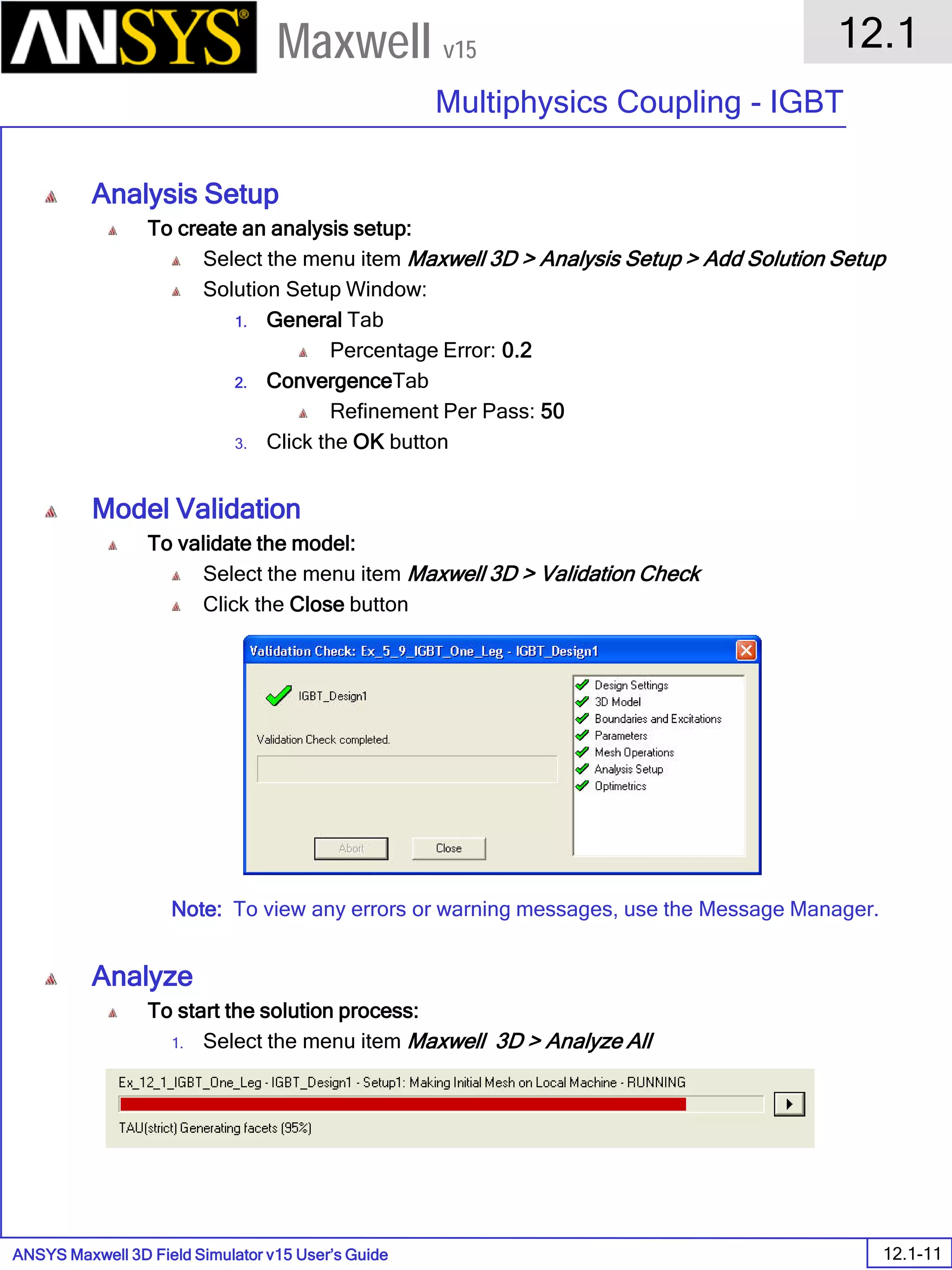 ANSYS Maxwell 3D Field Simulator v15 User’s Guide
12.1
Multiphysics Coupling - IGBT
12.1-11
Maxwell v15
Analysis Setup
To create an analysis setup:
Select the menu item Maxwell 3D > Analysis Setup > Add Solution Setup
Solution Setup Window:
1. General Tab
Percentage Error: 0.2
2. ConvergenceTab
Refinement Per Pass: 50
3. Click the OK button
Model Validation
To validate the model:
Select the menu item Maxwell 3D > Validation Check
Click the Close button
Note: To view any errors or warning messages, use the Message Manager.
Analyze
To start the solution process:
1. Select the menu item Maxwell 3D > Analyze All
 