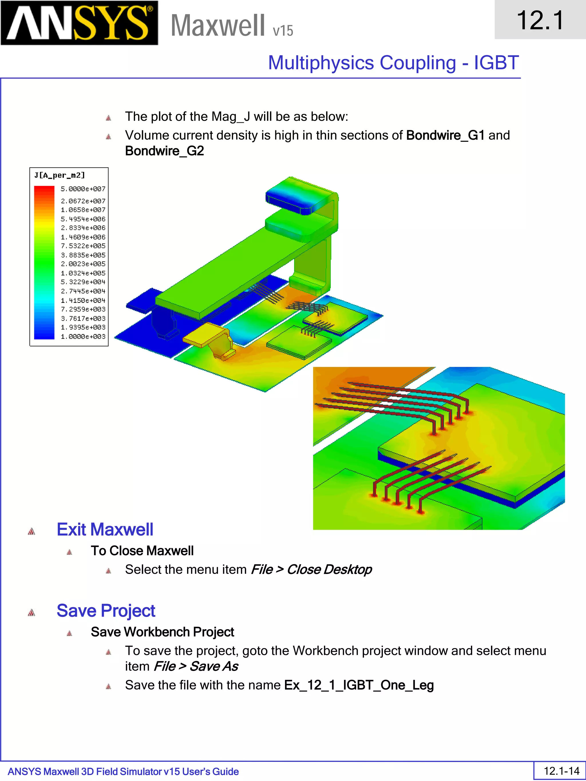 ANSYS Maxwell 3D Field Simulator v15 User’s Guide
12.1
Multiphysics Coupling - IGBT
12.1-14
Maxwell v15
The plot of the Mag_J will be as below:
Volume current density is high in thin sections of Bondwire_G1 and
Bondwire_G2
Exit Maxwell
To Close Maxwell
Select the menu item File > Close Desktop
Save Project
Save Workbench Project
To save the project, goto the Workbench project window and select menu
item File > Save As
Save the file with the name Ex_12_1_IGBT_One_Leg
 