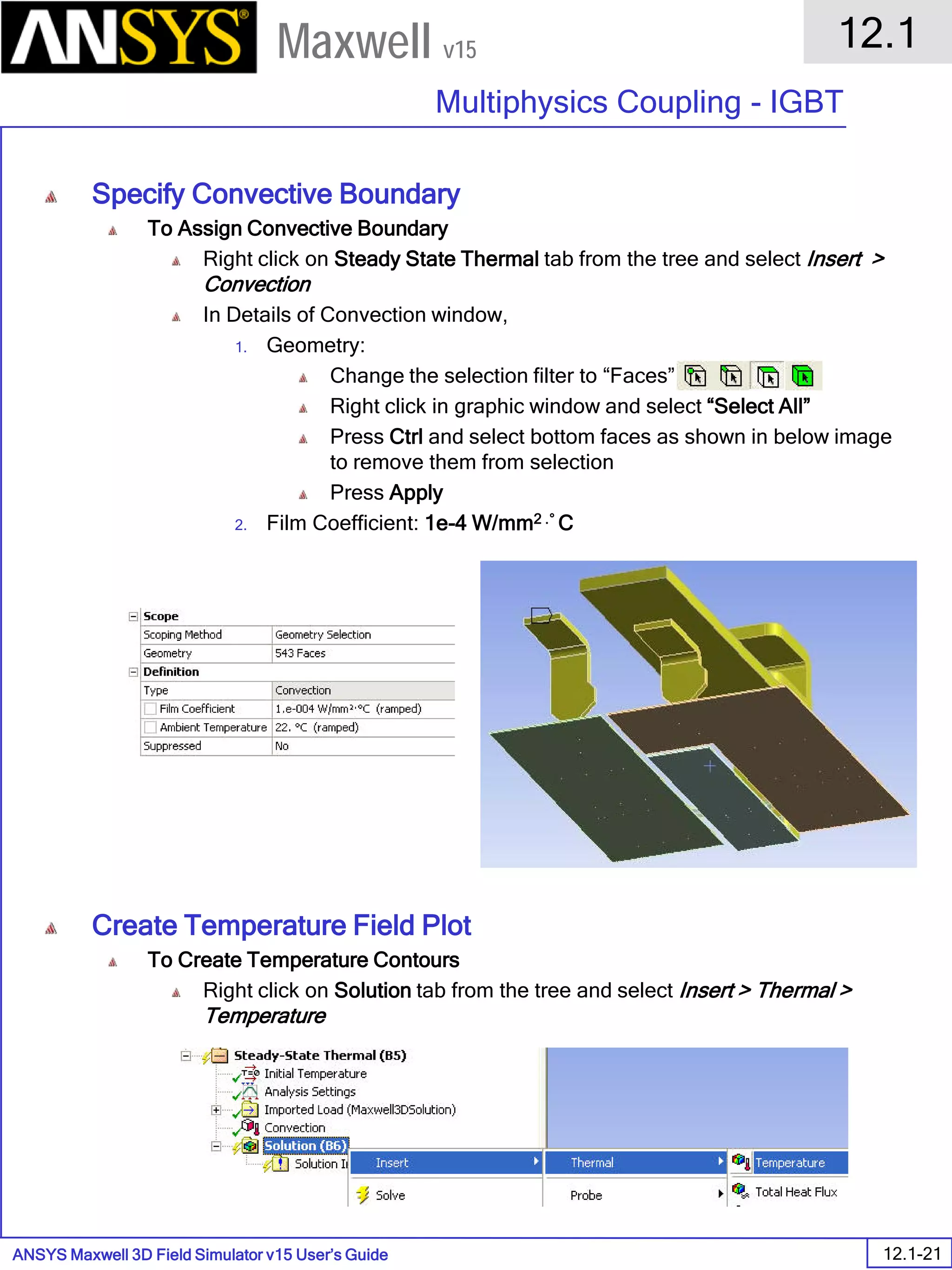 ANSYS Maxwell 3D Field Simulator v15 User’s Guide
12.1
Multiphysics Coupling - IGBT
12.1-21
Maxwell v15
Specify Convective Boundary
To Assign Convective Boundary
Right click on Steady State Thermal tab from the tree and select Insert >
Convection
In Details of Convection window,
1. Geometry:
Change the selection filter to “Faces”
Right click in graphic window and select “Select All”
Press Ctrl and select bottom faces as shown in below image
to remove them from selection
Press Apply
2. Film Coefficient: 1e-4 W/mm2 .° C
Create Temperature Field Plot
To Create Temperature Contours
Right click on Solution tab from the tree and select Insert > Thermal >
Temperature
 