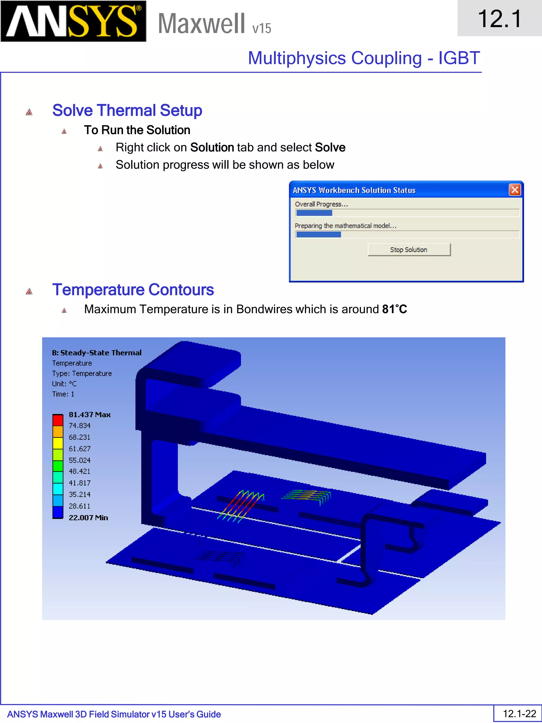 ANSYS Maxwell 3D Field Simulator v15 User’s Guide
12.1
Multiphysics Coupling - IGBT
12.1-22
Maxwell v15
Solve Thermal Setup
To Run the Solution
Right click on Solution tab and select Solve
Solution progress will be shown as below
Temperature Contours
Maximum Temperature is in Bondwires which is around 81 ̊C
 