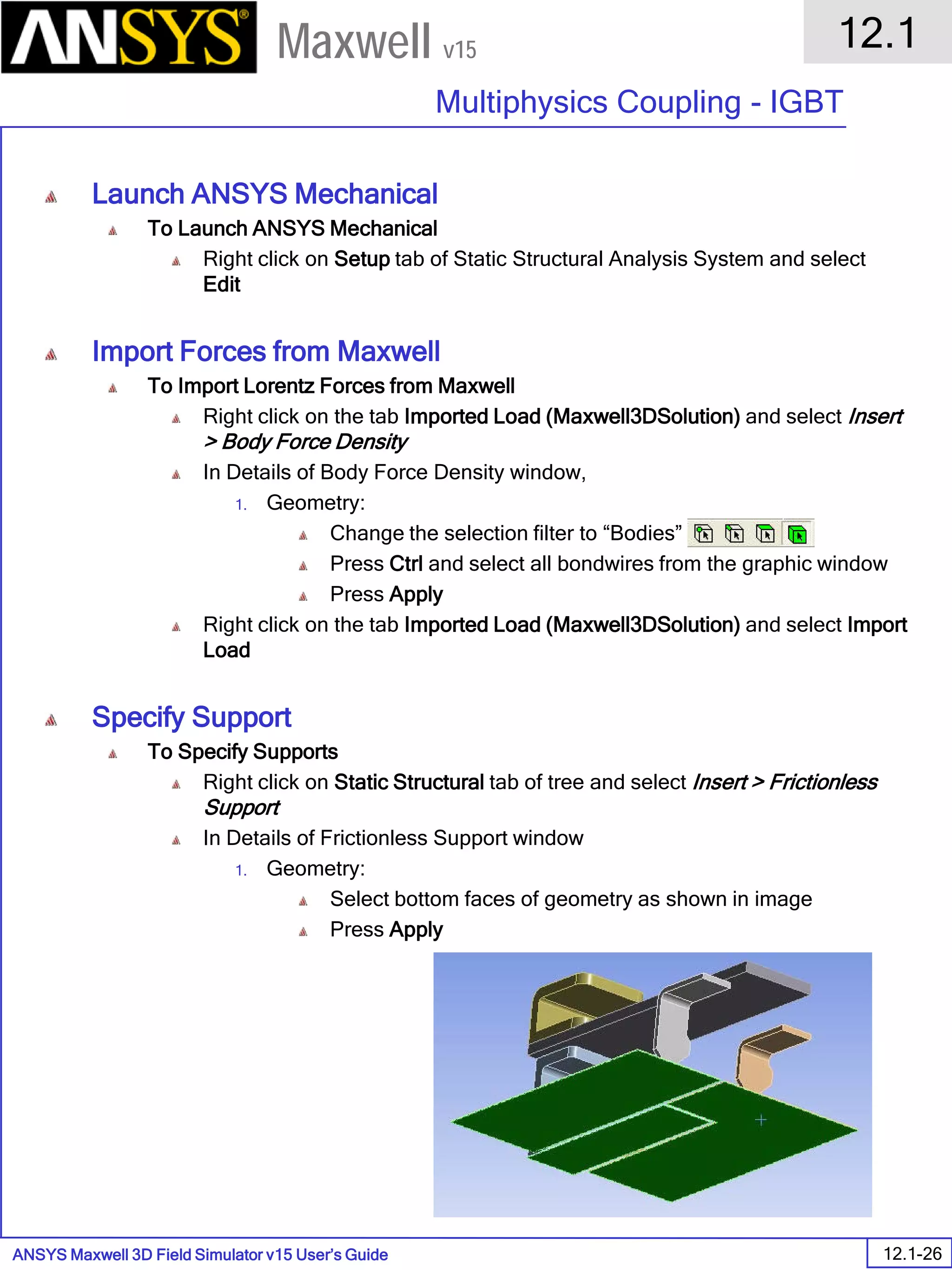 ANSYS Maxwell 3D Field Simulator v15 User’s Guide
12.1
Multiphysics Coupling - IGBT
12.1-26
Maxwell v15
Launch ANSYS Mechanical
To Launch ANSYS Mechanical
Right click on Setup tab of Static Structural Analysis System and select
Edit
Import Forces from Maxwell
To Import Lorentz Forces from Maxwell
Right click on the tab Imported Load (Maxwell3DSolution) and select Insert
> Body Force Density
In Details of Body Force Density window,
1. Geometry:
Change the selection filter to “Bodies”
Press Ctrl and select all bondwires from the graphic window
Press Apply
Right click on the tab Imported Load (Maxwell3DSolution) and select Import
Load
Specify Support
To Specify Supports
Right click on Static Structural tab of tree and select Insert > Frictionless
Support
In Details of Frictionless Support window
1. Geometry:
Select bottom faces of geometry as shown in image
Press Apply
 