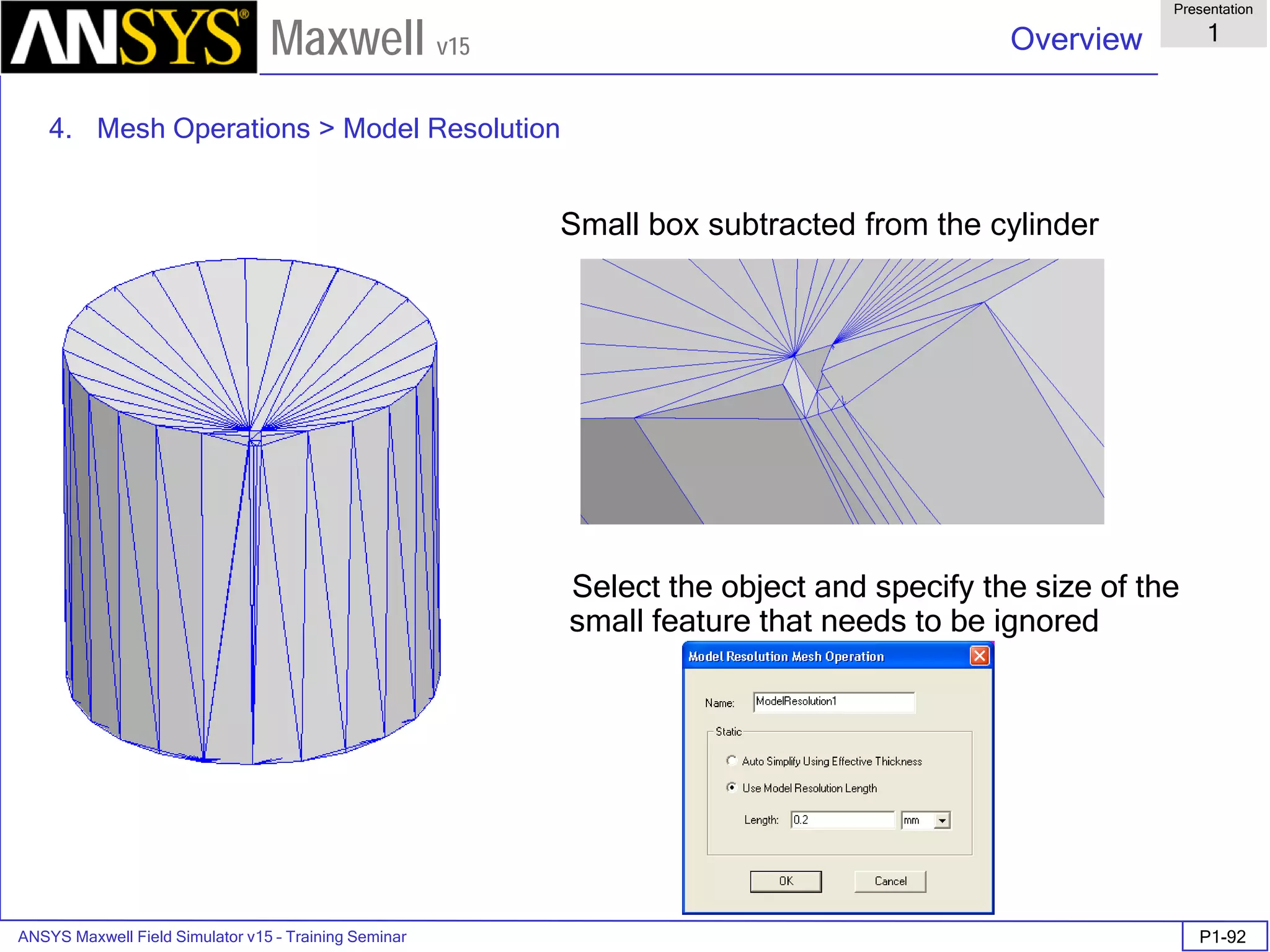 ANSYS Maxwell Field Simulator v15 – Training Seminar P1-92
Overview
Presentation
1
Maxwell v15
Small box subtracted from the cylinder
Select the object and specify the size of the
small feature that needs to be ignored
4. Mesh Operations > Model Resolution
 