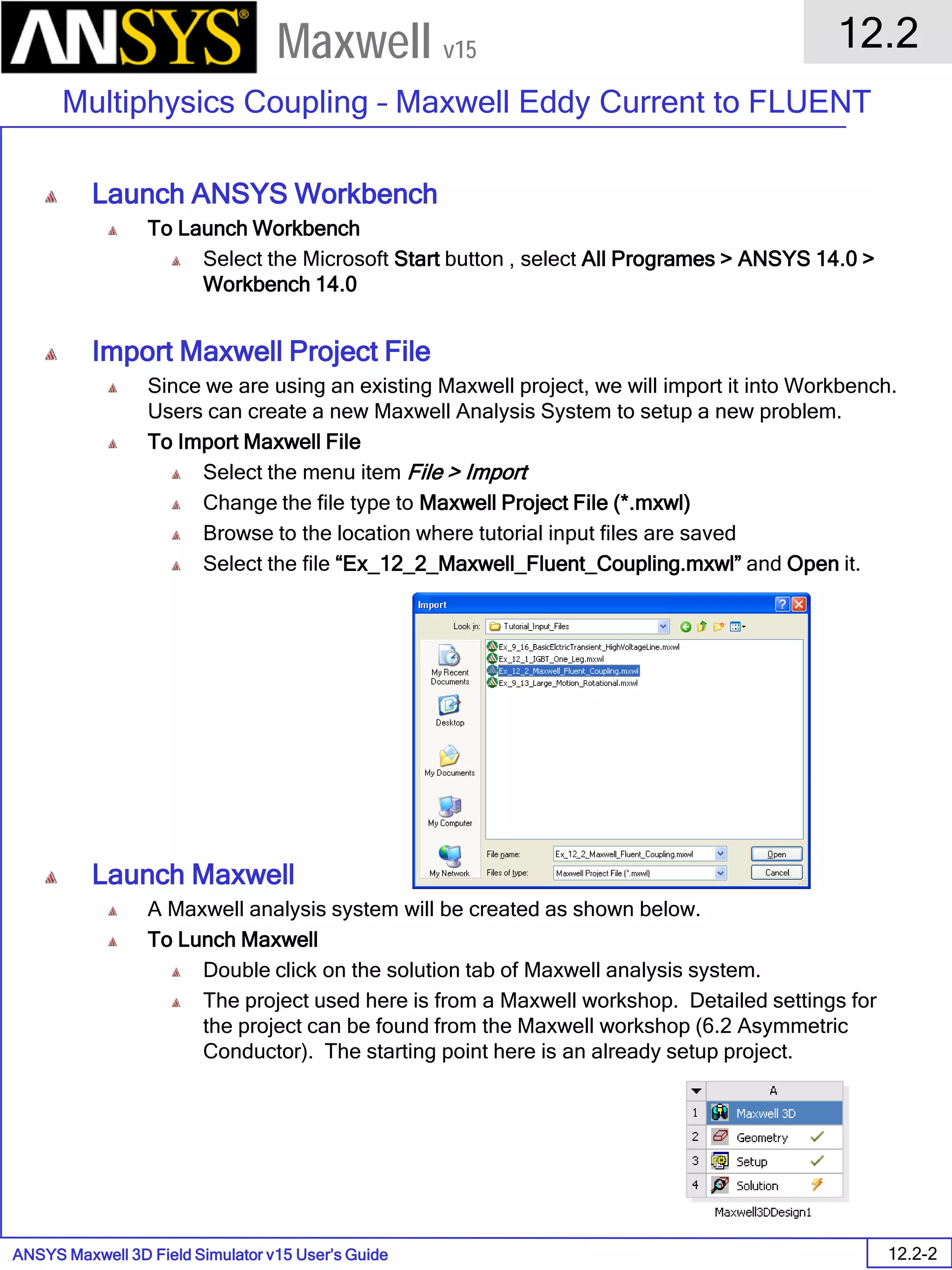 ANSYS Maxwell 3D Field Simulator v15 User’s Guide
12.2
Multiphysics Coupling – Maxwell Eddy Current to FLUENT
12.2-2
Maxwell v15
Launch ANSYS Workbench
To Launch Workbench
Select the Microsoft Start button , select All Programes > ANSYS 14.0 >
Workbench 14.0
Import Maxwell Project File
Since we are using an existing Maxwell project, we will import it into Workbench.
Users can create a new Maxwell Analysis System to setup a new problem.
To Import Maxwell File
Select the menu item File > Import
Change the file type to Maxwell Project File (*.mxwl)
Browse to the location where tutorial input files are saved
Select the file “Ex_12_2_Maxwell_Fluent_Coupling.mxwl” and Open it.
Launch Maxwell
A Maxwell analysis system will be created as shown below.
To Lunch Maxwell
Double click on the solution tab of Maxwell analysis system.
The project used here is from a Maxwell workshop. Detailed settings for
the project can be found from the Maxwell workshop (6.2 Asymmetric
Conductor). The starting point here is an already setup project.
 