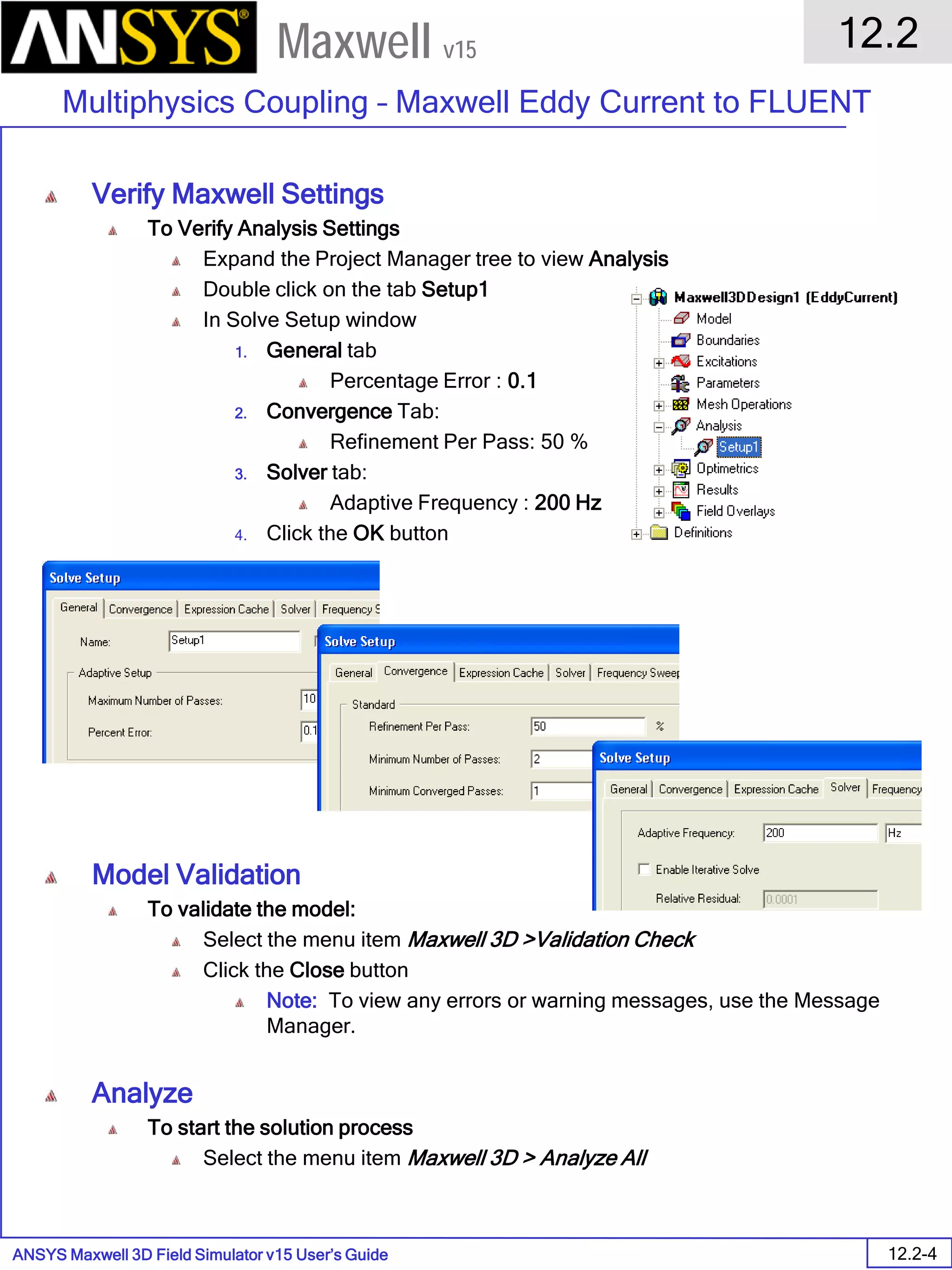 ANSYS Maxwell 3D Field Simulator v15 User’s Guide
12.2
Multiphysics Coupling – Maxwell Eddy Current to FLUENT
12.2-4
Maxwell v15
Verify Maxwell Settings
To Verify Analysis Settings
Expand the Project Manager tree to view Analysis
Double click on the tab Setup1
In Solve Setup window
1. General tab
Percentage Error : 0.1
2. Convergence Tab:
Refinement Per Pass: 50 %
3. Solver tab:
Adaptive Frequency : 200 Hz
4. Click the OK button
Model Validation
To validate the model:
Select the menu item Maxwell 3D >Validation Check
Click the Close button
Note: To view any errors or warning messages, use the Message
Manager.
Analyze
To start the solution process
Select the menu item Maxwell 3D > Analyze All
 
