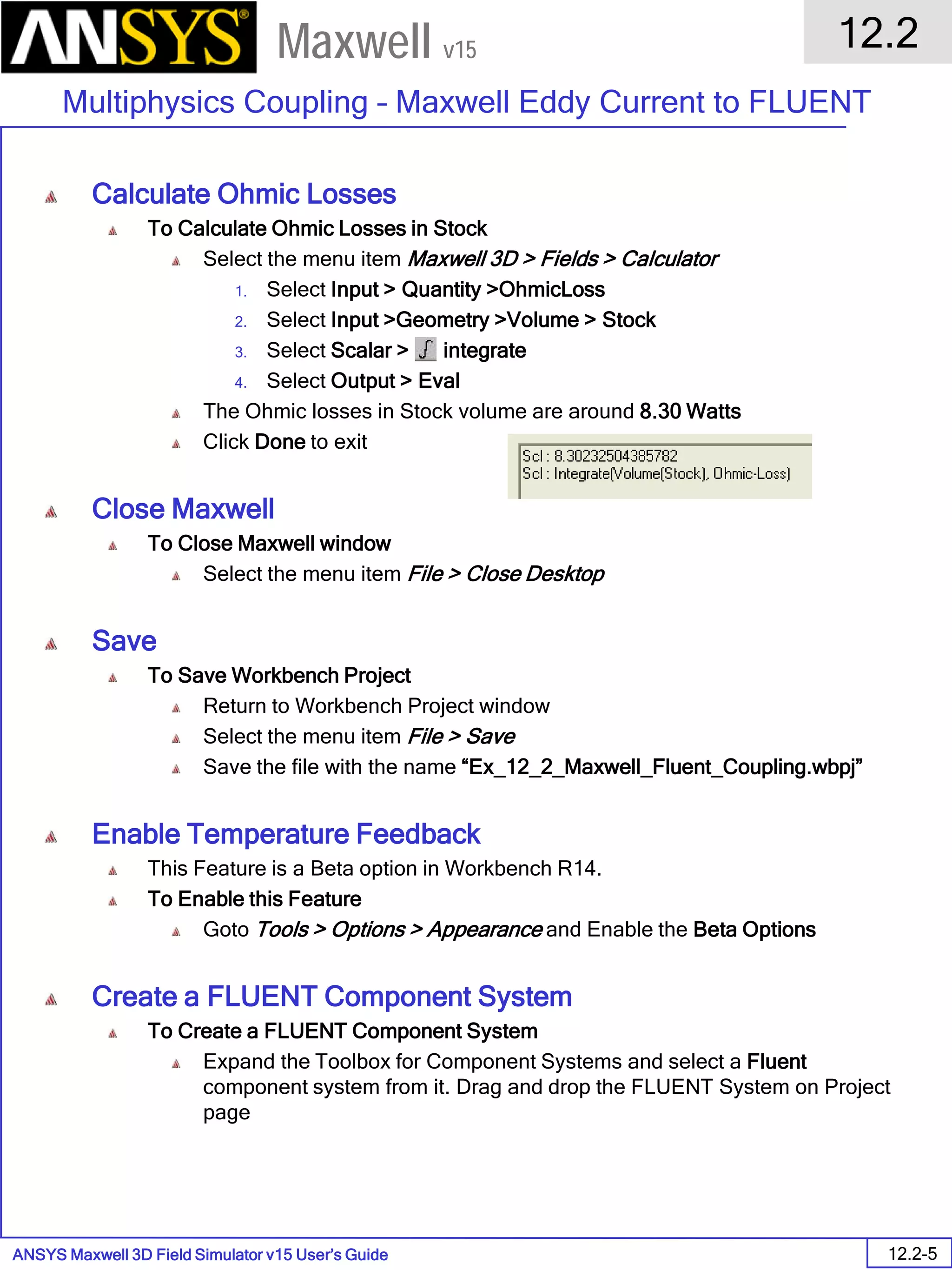 ANSYS Maxwell 3D Field Simulator v15 User’s Guide
12.2
Multiphysics Coupling – Maxwell Eddy Current to FLUENT
12.2-5
Maxwell v15
Calculate Ohmic Losses
To Calculate Ohmic Losses in Stock
Select the menu item Maxwell 3D > Fields > Calculator
1. Select Input > Quantity >OhmicLoss
2. Select Input >Geometry >Volume > Stock
3. Select Scalar > integrate
4. Select Output > Eval
The Ohmic losses in Stock volume are around 8.30 Watts
Click Done to exit
Close Maxwell
To Close Maxwell window
Select the menu item File > Close Desktop
Save
To Save Workbench Project
Return to Workbench Project window
Select the menu item File > Save
Save the file with the name “Ex_12_2_Maxwell_Fluent_Coupling.wbpj”
Enable Temperature Feedback
This Feature is a Beta option in Workbench R14.
To Enable this Feature
Goto Tools > Options > Appearance and Enable the Beta Options
Create a FLUENT Component System
To Create a FLUENT Component System
Expand the Toolbox for Component Systems and select a Fluent
component system from it. Drag and drop the FLUENT System on Project
page
 