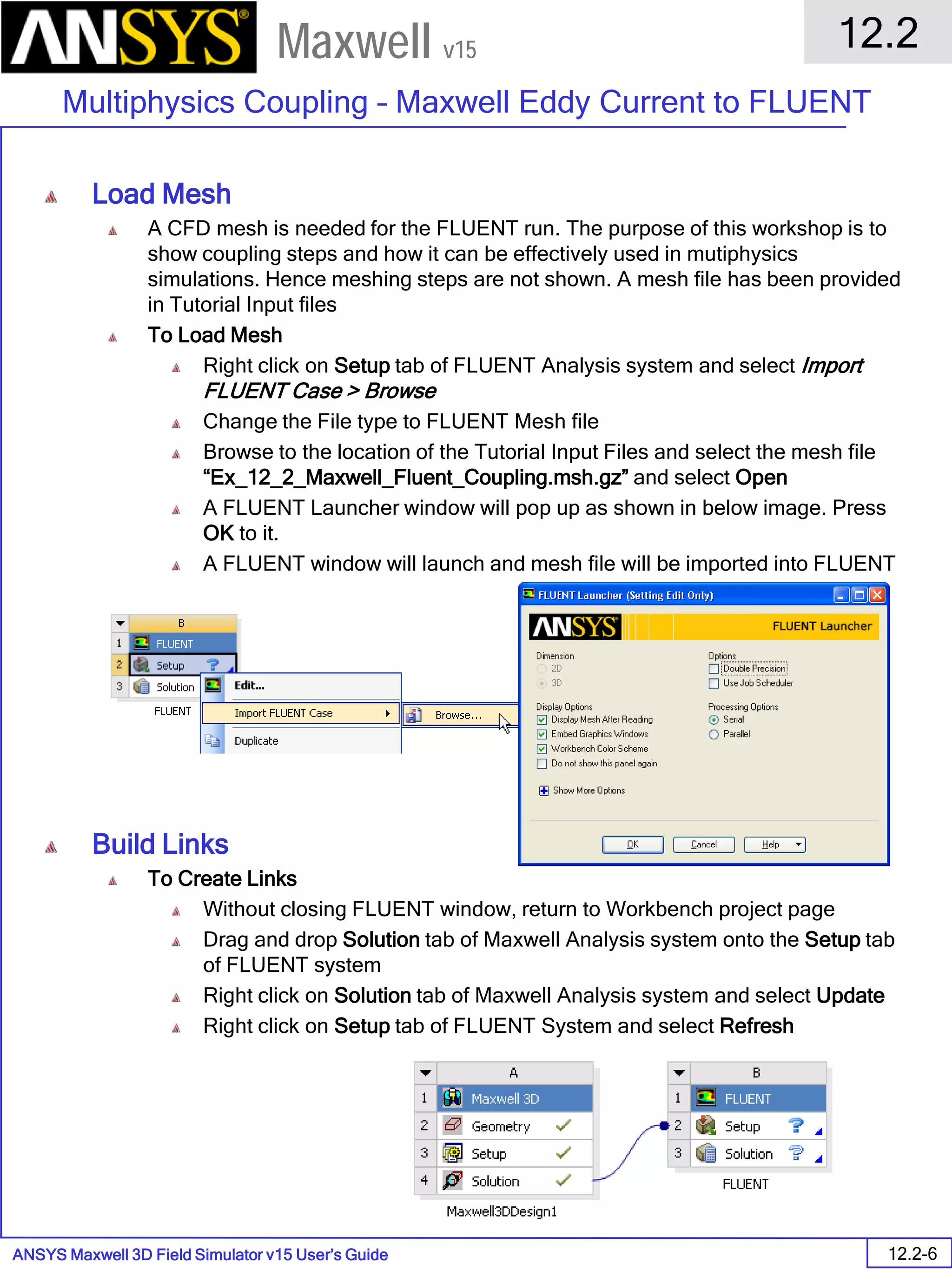 ANSYS Maxwell 3D Field Simulator v15 User’s Guide
12.2
Multiphysics Coupling – Maxwell Eddy Current to FLUENT
12.2-6
Maxwell v15
Load Mesh
A CFD mesh is needed for the FLUENT run. The purpose of this workshop is to
show coupling steps and how it can be effectively used in mutiphysics
simulations. Hence meshing steps are not shown. A mesh file has been provided
in Tutorial Input files
To Load Mesh
Right click on Setup tab of FLUENT Analysis system and select Import
FLUENT Case > Browse
Change the File type to FLUENT Mesh file
Browse to the location of the Tutorial Input Files and select the mesh file
“Ex_12_2_Maxwell_Fluent_Coupling.msh.gz” and select Open
A FLUENT Launcher window will pop up as shown in below image. Press
OK to it.
A FLUENT window will launch and mesh file will be imported into FLUENT
Build Links
To Create Links
Without closing FLUENT window, return to Workbench project page
Drag and drop Solution tab of Maxwell Analysis system onto the Setup tab
of FLUENT system
Right click on Solution tab of Maxwell Analysis system and select Update
Right click on Setup tab of FLUENT System and select Refresh
 