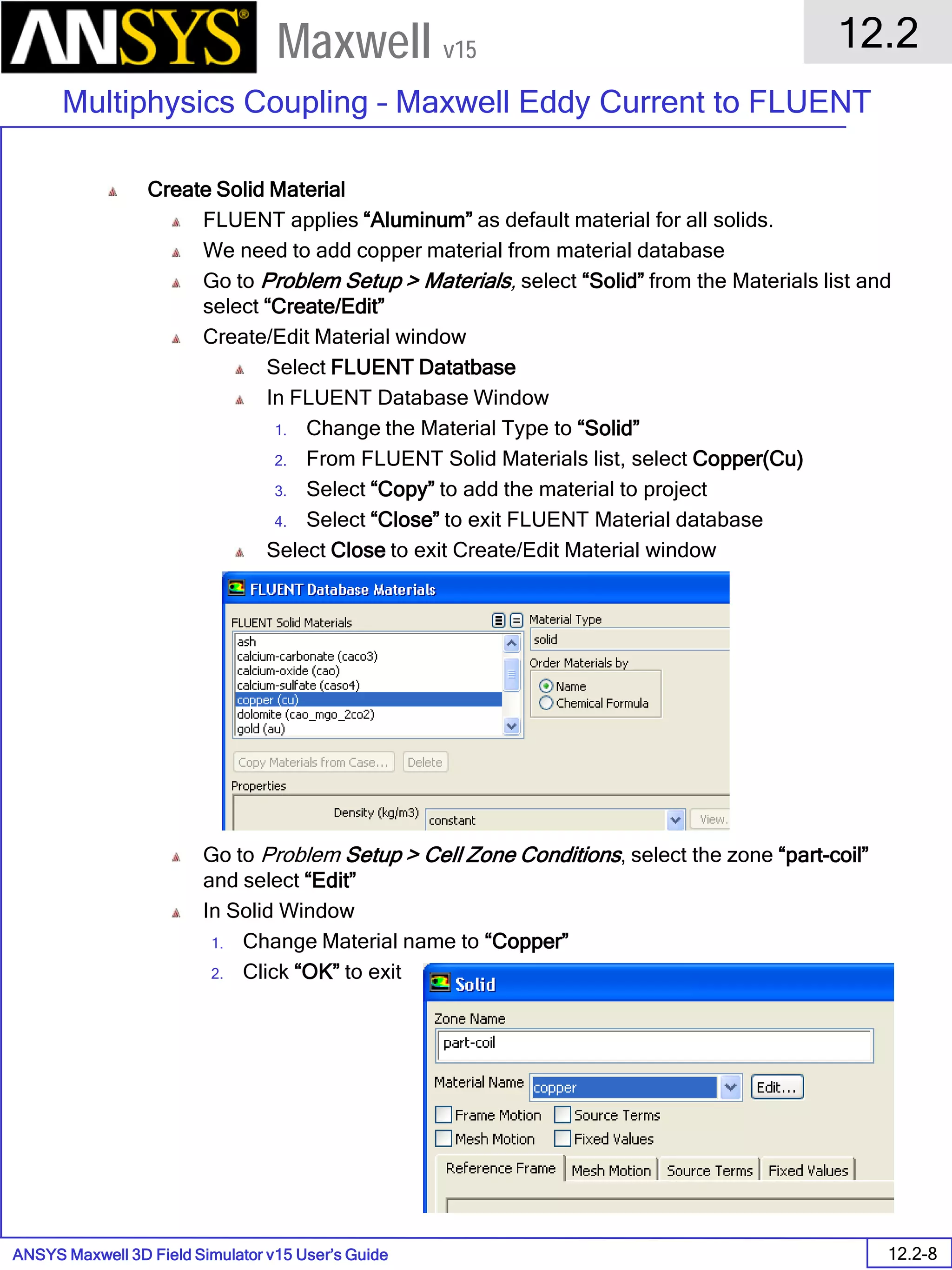 ANSYS Maxwell 3D Field Simulator v15 User’s Guide
12.2
Multiphysics Coupling – Maxwell Eddy Current to FLUENT
12.2-8
Maxwell v15
Create Solid Material
FLUENT applies “Aluminum” as default material for all solids.
We need to add copper material from material database
Go to Problem Setup > Materials, select “Solid” from the Materials list and
select “Create/Edit”
Create/Edit Material window
Select FLUENT Datatbase
In FLUENT Database Window
1. Change the Material Type to “Solid”
2. From FLUENT Solid Materials list, select Copper(Cu)
3. Select “Copy” to add the material to project
4. Select “Close” to exit FLUENT Material database
Select Close to exit Create/Edit Material window
Go to Problem Setup > Cell Zone Conditions, select the zone “part-coil”
and select “Edit”
In Solid Window
1. Change Material name to “Copper”
2. Click “OK” to exit
 