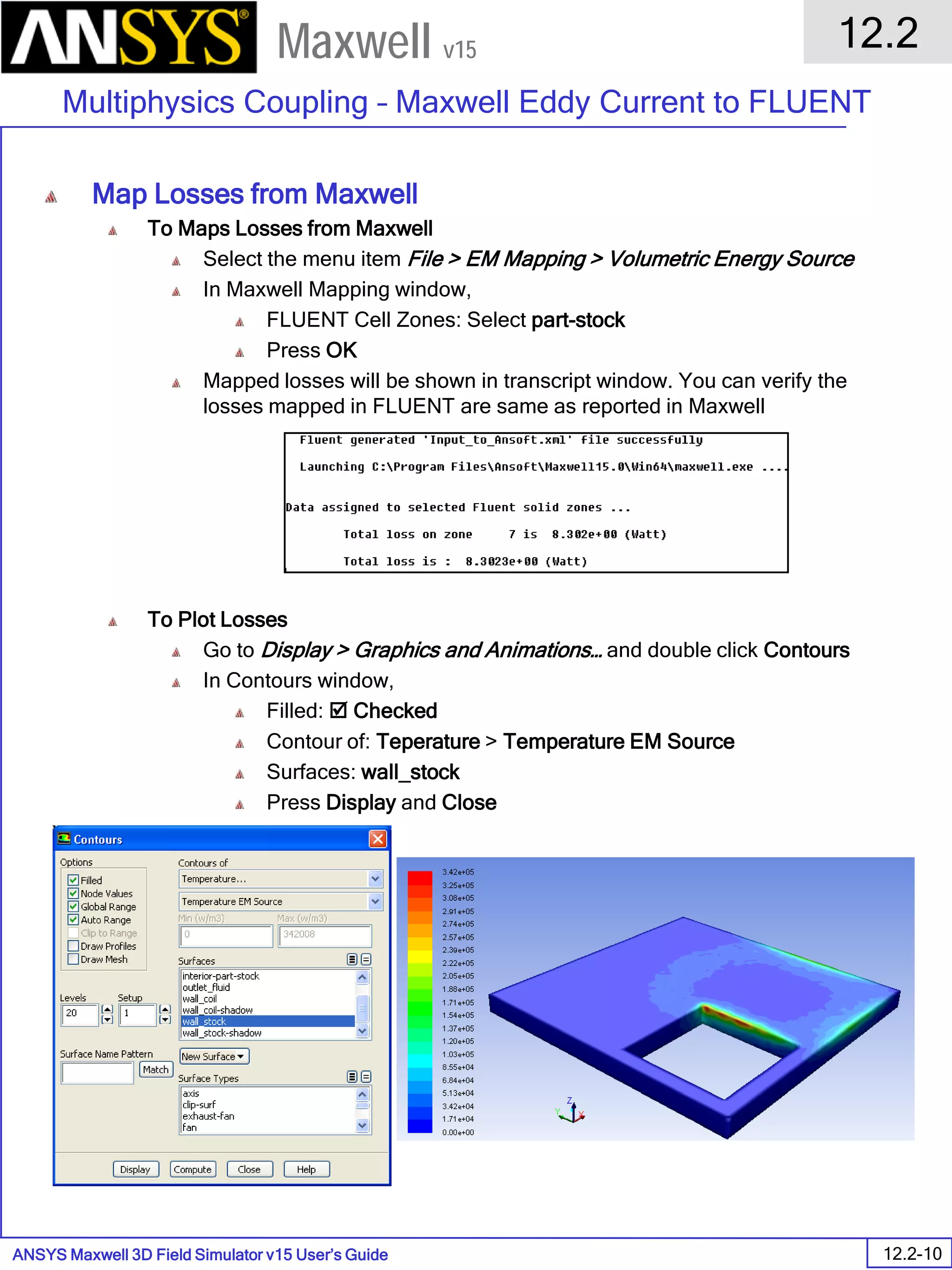 ANSYS Maxwell 3D Field Simulator v15 User’s Guide
12.2
Multiphysics Coupling – Maxwell Eddy Current to FLUENT
12.2-10
Maxwell v15
Map Losses from Maxwell
To Maps Losses from Maxwell
Select the menu item File > EM Mapping > Volumetric Energy Source
In Maxwell Mapping window,
FLUENT Cell Zones: Select part-stock
Press OK
Mapped losses will be shown in transcript window. You can verify the
losses mapped in FLUENT are same as reported in Maxwell
To Plot Losses
Go to Display > Graphics and Animations… and double click Contours
In Contours window,
Filled:  Checked
Contour of: Teperature > Temperature EM Source
Surfaces: wall_stock
Press Display and Close
 