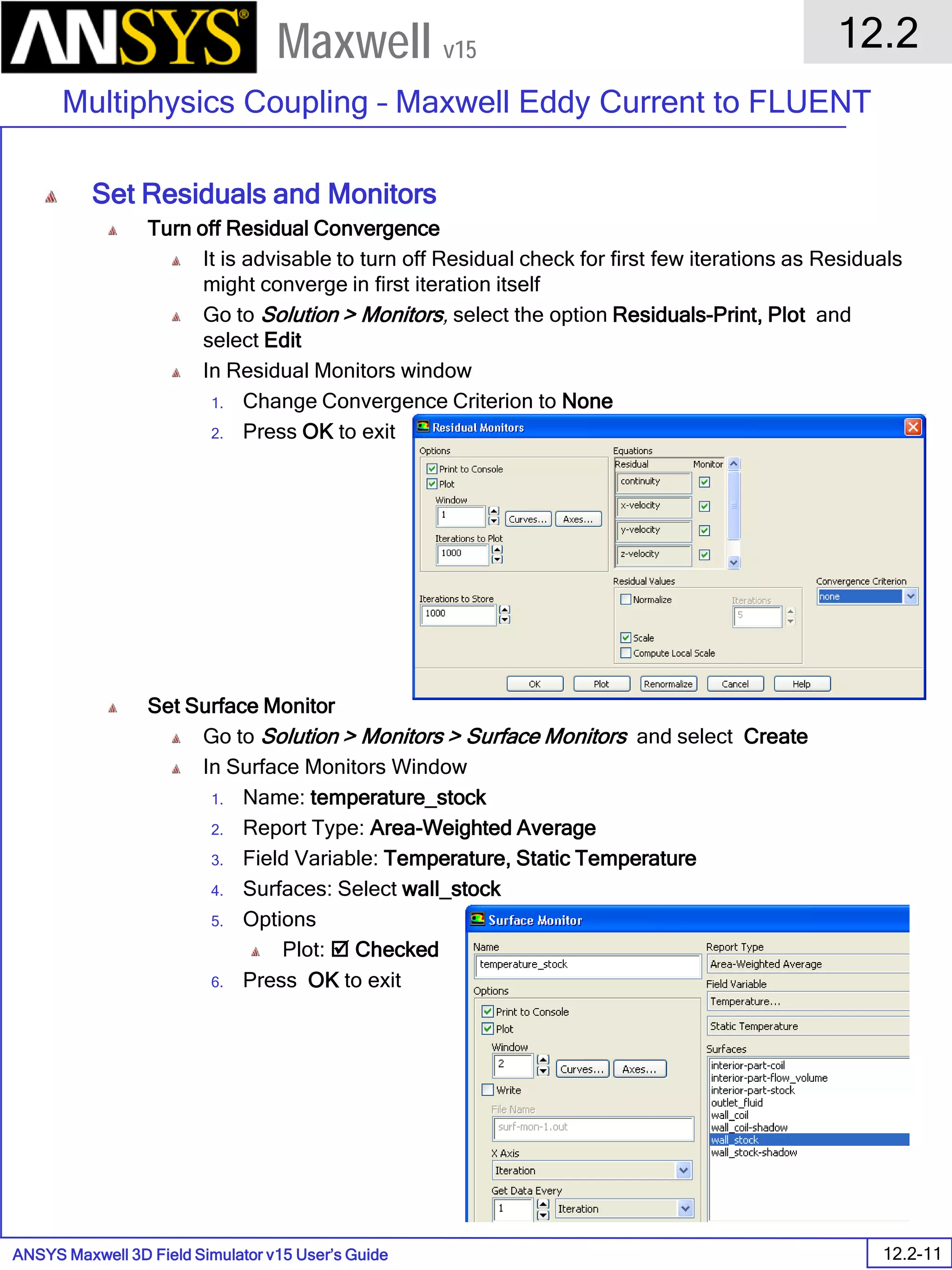 ANSYS Maxwell 3D Field Simulator v15 User’s Guide
12.2
Multiphysics Coupling – Maxwell Eddy Current to FLUENT
12.2-11
Maxwell v15
Set Residuals and Monitors
Turn off Residual Convergence
It is advisable to turn off Residual check for first few iterations as Residuals
might converge in first iteration itself
Go to Solution > Monitors, select the option Residuals-Print, Plot and
select Edit
In Residual Monitors window
1. Change Convergence Criterion to None
2. Press OK to exit
Set Surface Monitor
Go to Solution > Monitors > Surface Monitors and select Create
In Surface Monitors Window
1. Name: temperature_stock
2. Report Type: Area-Weighted Average
3. Field Variable: Temperature, Static Temperature
4. Surfaces: Select wall_stock
5. Options
Plot:  Checked
6. Press OK to exit
 