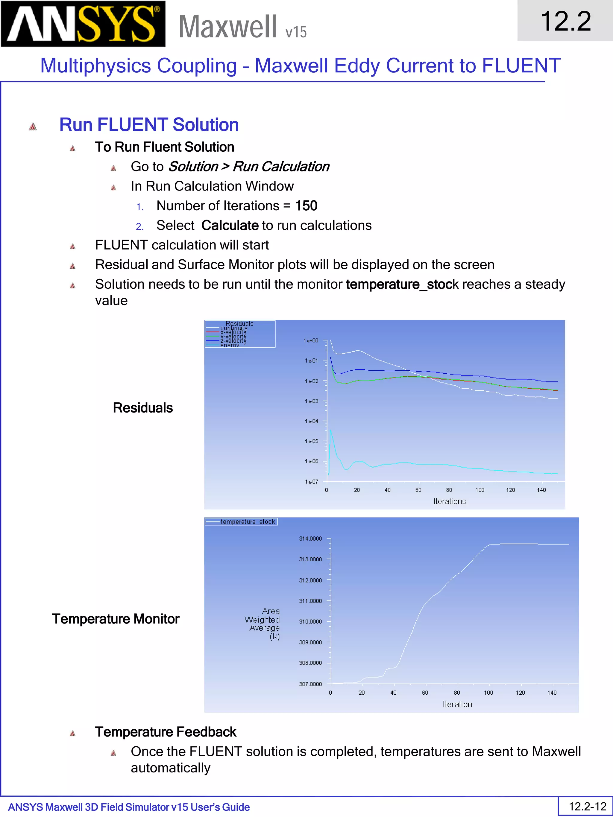 ANSYS Maxwell 3D Field Simulator v15 User’s Guide
12.2
Multiphysics Coupling – Maxwell Eddy Current to FLUENT
12.2-12
Maxwell v15
Run FLUENT Solution
To Run Fluent Solution
Go to Solution > Run Calculation
In Run Calculation Window
1. Number of Iterations = 150
2. Select Calculate to run calculations
FLUENT calculation will start
Residual and Surface Monitor plots will be displayed on the screen
Solution needs to be run until the monitor temperature_stock reaches a steady
value
Temperature Feedback
Once the FLUENT solution is completed, temperatures are sent to Maxwell
automatically
Residuals
Temperature Monitor
 