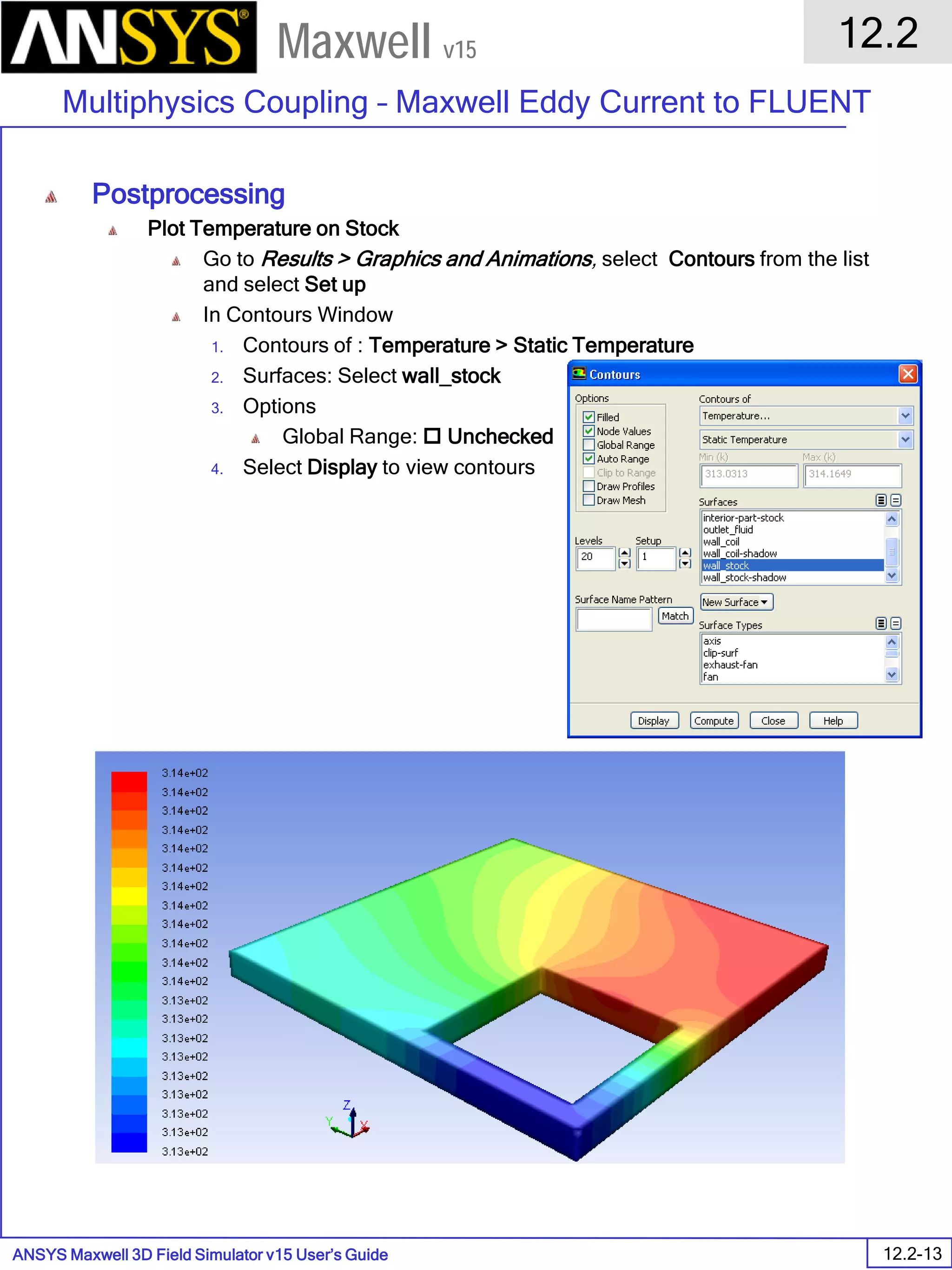 ANSYS Maxwell 3D Field Simulator v15 User’s Guide
12.2
Multiphysics Coupling – Maxwell Eddy Current to FLUENT
12.2-13
Maxwell v15
Postprocessing
Plot Temperature on Stock
Go to Results > Graphics and Animations, select Contours from the list
and select Set up
In Contours Window
1. Contours of : Temperature > Static Temperature
2. Surfaces: Select wall_stock
3. Options
Global Range:  Unchecked
4. Select Display to view contours
 