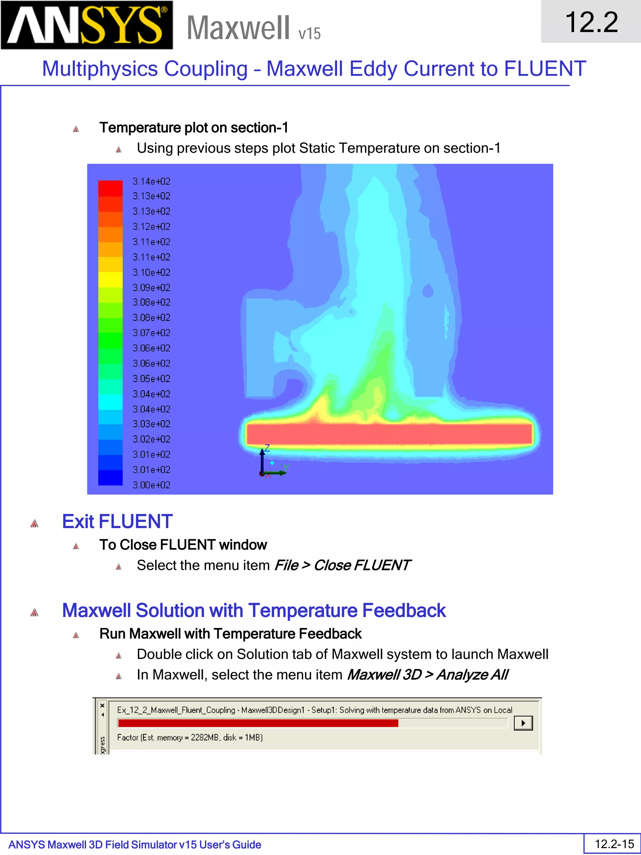 ANSYS Maxwell 3D Field Simulator v15 User’s Guide
12.2
Multiphysics Coupling – Maxwell Eddy Current to FLUENT
12.2-15
Maxwell v15
Temperature plot on section-1
Using previous steps plot Static Temperature on section-1
Exit FLUENT
To Close FLUENT window
Select the menu item File > Close FLUENT
Maxwell Solution with Temperature Feedback
Run Maxwell with Temperature Feedback
Double click on Solution tab of Maxwell system to launch Maxwell
In Maxwell, select the menu item Maxwell 3D > Analyze All
 