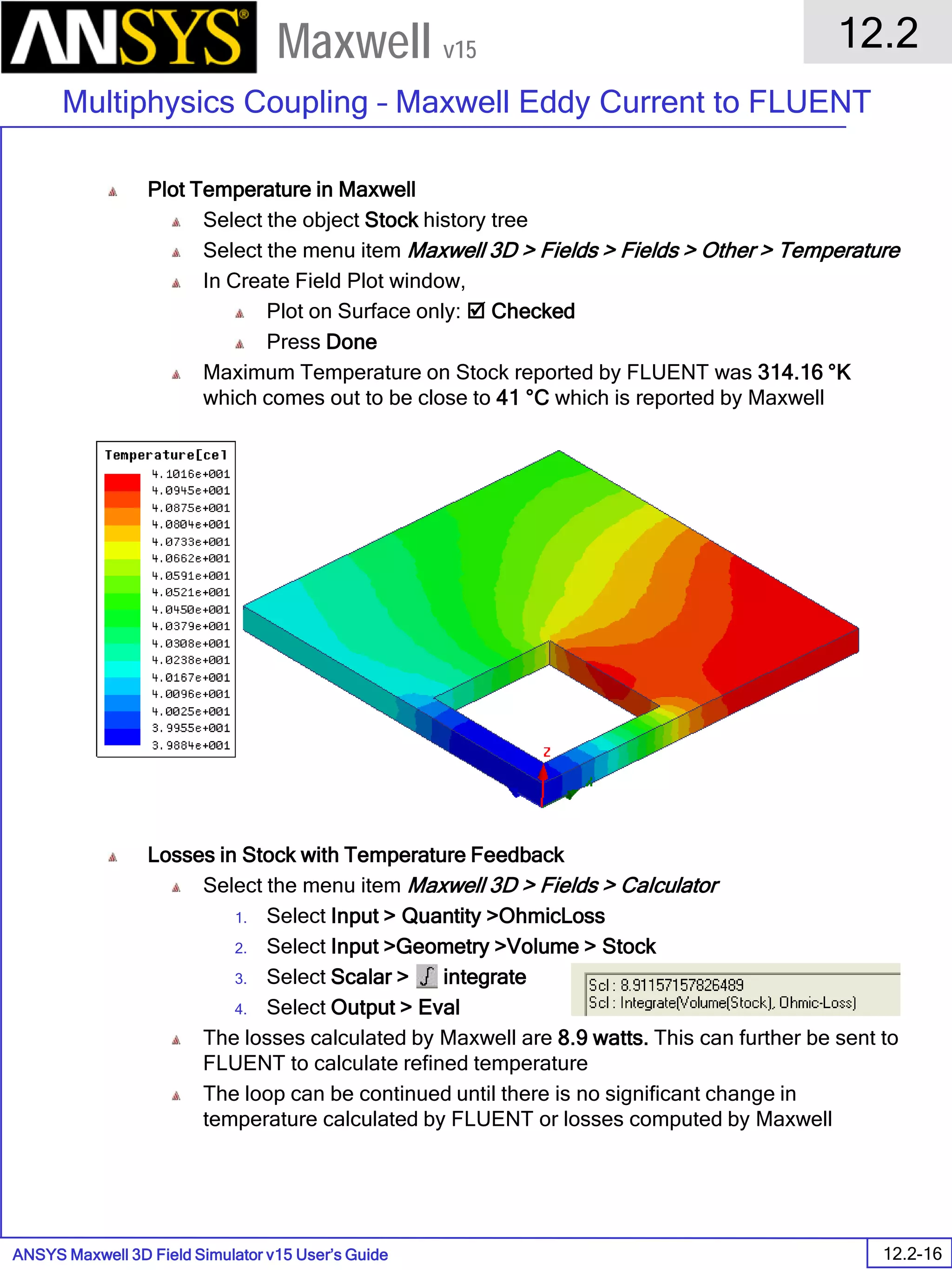 ANSYS Maxwell 3D Field Simulator v15 User’s Guide
12.2
Multiphysics Coupling – Maxwell Eddy Current to FLUENT
12.2-16
Maxwell v15
Plot Temperature in Maxwell
Select the object Stock history tree
Select the menu item Maxwell 3D > Fields > Fields > Other > Temperature
In Create Field Plot window,
Plot on Surface only:  Checked
Press Done
Maximum Temperature on Stock reported by FLUENT was 314.16 °K
which comes out to be close to 41 °C which is reported by Maxwell
Losses in Stock with Temperature Feedback
Select the menu item Maxwell 3D > Fields > Calculator
1. Select Input > Quantity >OhmicLoss
2. Select Input >Geometry >Volume > Stock
3. Select Scalar > integrate
4. Select Output > Eval
The losses calculated by Maxwell are 8.9 watts. This can further be sent to
FLUENT to calculate refined temperature
The loop can be continued until there is no significant change in
temperature calculated by FLUENT or losses computed by Maxwell
 