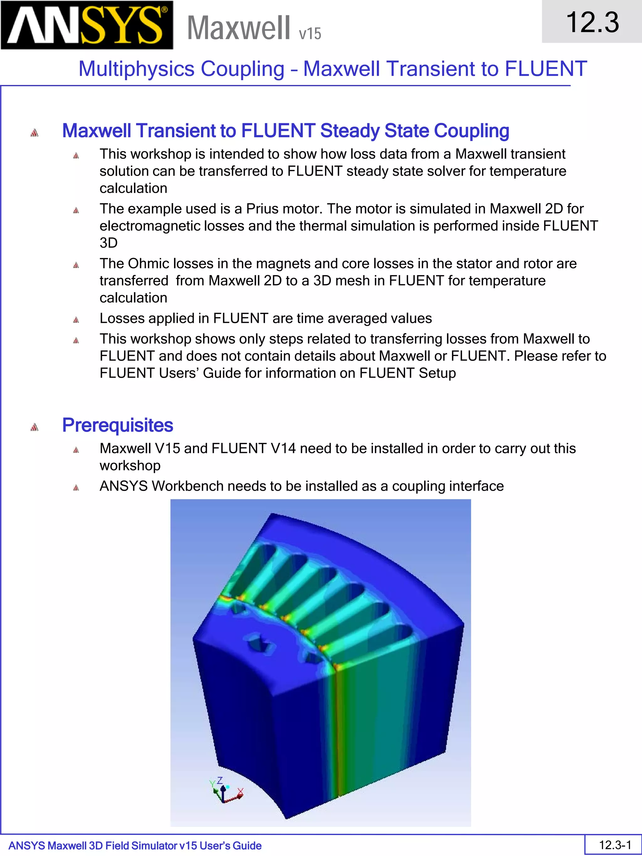 ANSYS Maxwell 3D Field Simulator v15 User’s Guide
12.3
Multiphysics Coupling – Maxwell Transient to FLUENT
12.3-1
Maxwell v15
Maxwell Transient to FLUENT Steady State Coupling
This workshop is intended to show how loss data from a Maxwell transient
solution can be transferred to FLUENT steady state solver for temperature
calculation
The example used is a Prius motor. The motor is simulated in Maxwell 2D for
electromagnetic losses and the thermal simulation is performed inside FLUENT
3D
The Ohmic losses in the magnets and core losses in the stator and rotor are
transferred from Maxwell 2D to a 3D mesh in FLUENT for temperature
calculation
Losses applied in FLUENT are time averaged values
This workshop shows only steps related to transferring losses from Maxwell to
FLUENT and does not contain details about Maxwell or FLUENT. Please refer to
FLUENT Users’ Guide for information on FLUENT Setup
Prerequisites
Maxwell V15 and FLUENT V14 need to be installed in order to carry out this
workshop
ANSYS Workbench needs to be installed as a coupling interface
 