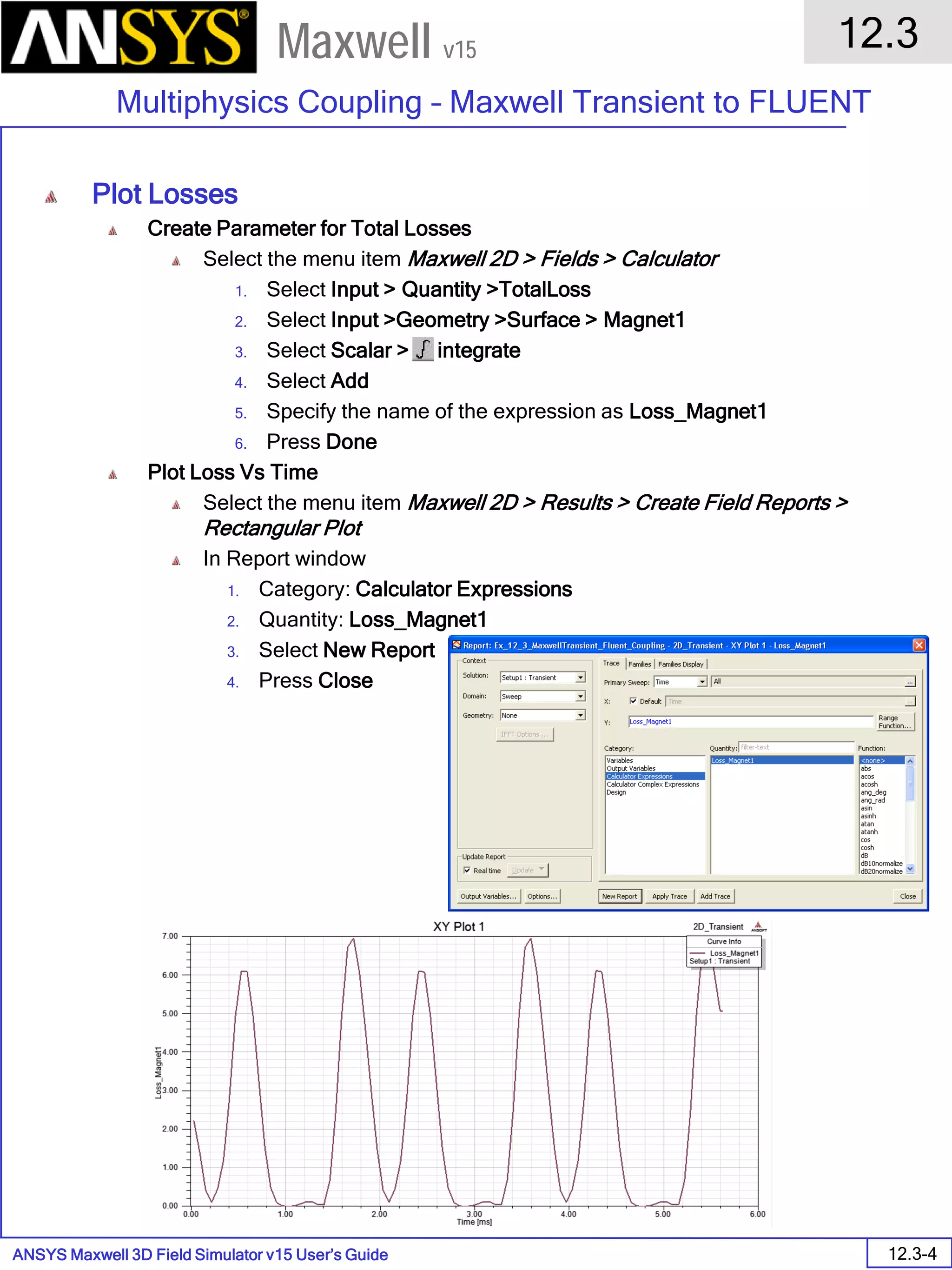 ANSYS Maxwell 3D Field Simulator v15 User’s Guide
12.3
Multiphysics Coupling – Maxwell Transient to FLUENT
12.3-4
Maxwell v15
Plot Losses
Create Parameter for Total Losses
Select the menu item Maxwell 2D > Fields > Calculator
1. Select Input > Quantity >TotalLoss
2. Select Input >Geometry >Surface > Magnet1
3. Select Scalar > integrate
4. Select Add
5. Specify the name of the expression as Loss_Magnet1
6. Press Done
Plot Loss Vs Time
Select the menu item Maxwell 2D > Results > Create Field Reports >
Rectangular Plot
In Report window
1. Category: Calculator Expressions
2. Quantity: Loss_Magnet1
3. Select New Report
4. Press Close
 