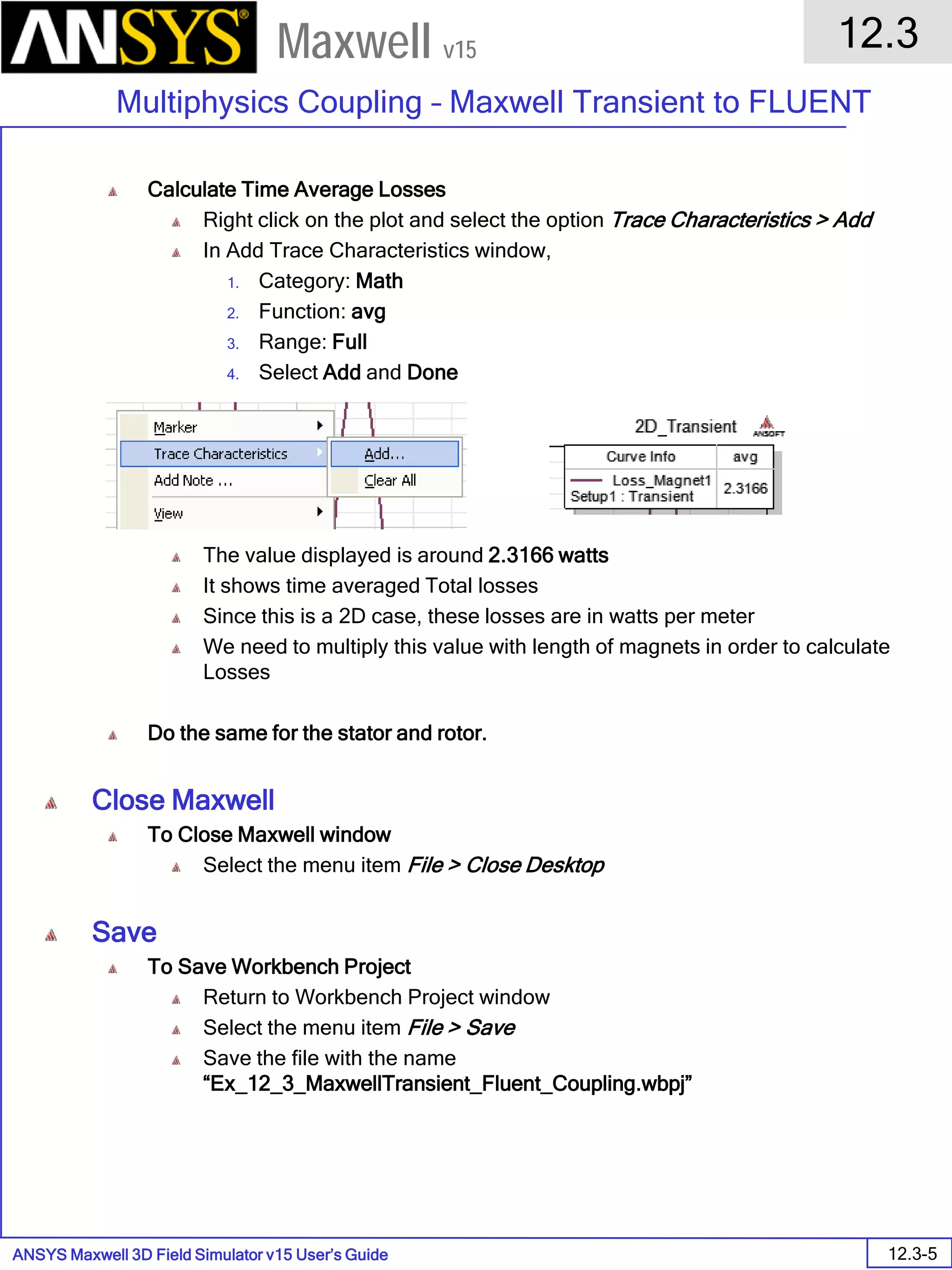ANSYS Maxwell 3D Field Simulator v15 User’s Guide
12.3
Multiphysics Coupling – Maxwell Transient to FLUENT
12.3-5
Maxwell v15
Calculate Time Average Losses
Right click on the plot and select the option Trace Characteristics > Add
In Add Trace Characteristics window,
1. Category: Math
2. Function: avg
3. Range: Full
4. Select Add and Done
The value displayed is around 2.3166 watts
It shows time averaged Total losses
Since this is a 2D case, these losses are in watts per meter
We need to multiply this value with length of magnets in order to calculate
Losses
Do the same for the stator and rotor.
Close Maxwell
To Close Maxwell window
Select the menu item File > Close Desktop
Save
To Save Workbench Project
Return to Workbench Project window
Select the menu item File > Save
Save the file with the name
“Ex_12_3_MaxwellTransient_Fluent_Coupling.wbpj”
 