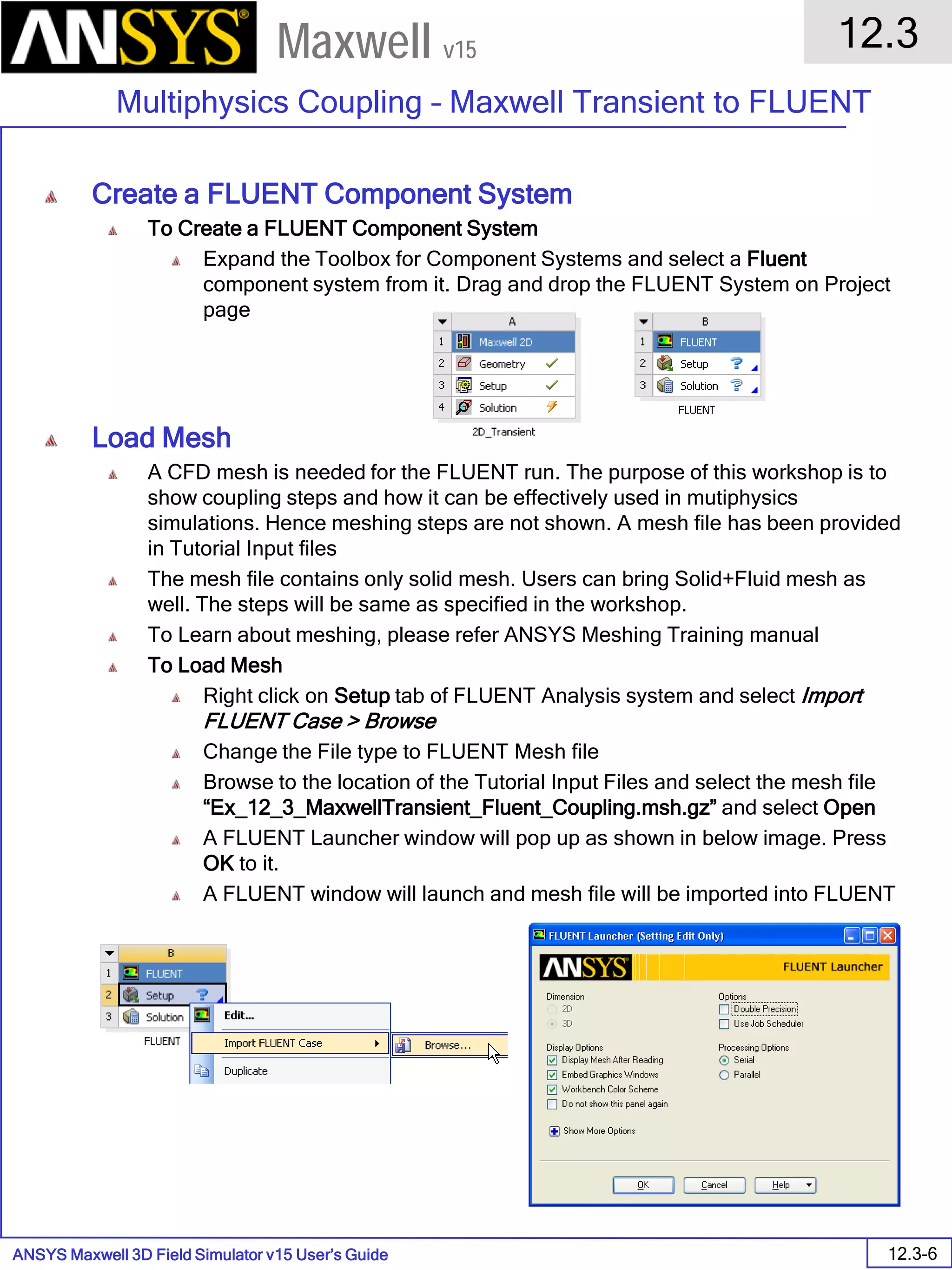 ANSYS Maxwell 3D Field Simulator v15 User’s Guide
12.3
Multiphysics Coupling – Maxwell Transient to FLUENT
12.3-6
Maxwell v15
Create a FLUENT Component System
To Create a FLUENT Component System
Expand the Toolbox for Component Systems and select a Fluent
component system from it. Drag and drop the FLUENT System on Project
page
Load Mesh
A CFD mesh is needed for the FLUENT run. The purpose of this workshop is to
show coupling steps and how it can be effectively used in mutiphysics
simulations. Hence meshing steps are not shown. A mesh file has been provided
in Tutorial Input files
The mesh file contains only solid mesh. Users can bring Solid+Fluid mesh as
well. The steps will be same as specified in the workshop.
To Learn about meshing, please refer ANSYS Meshing Training manual
To Load Mesh
Right click on Setup tab of FLUENT Analysis system and select Import
FLUENT Case > Browse
Change the File type to FLUENT Mesh file
Browse to the location of the Tutorial Input Files and select the mesh file
“Ex_12_3_MaxwellTransient_Fluent_Coupling.msh.gz” and select Open
A FLUENT Launcher window will pop up as shown in below image. Press
OK to it.
A FLUENT window will launch and mesh file will be imported into FLUENT
 