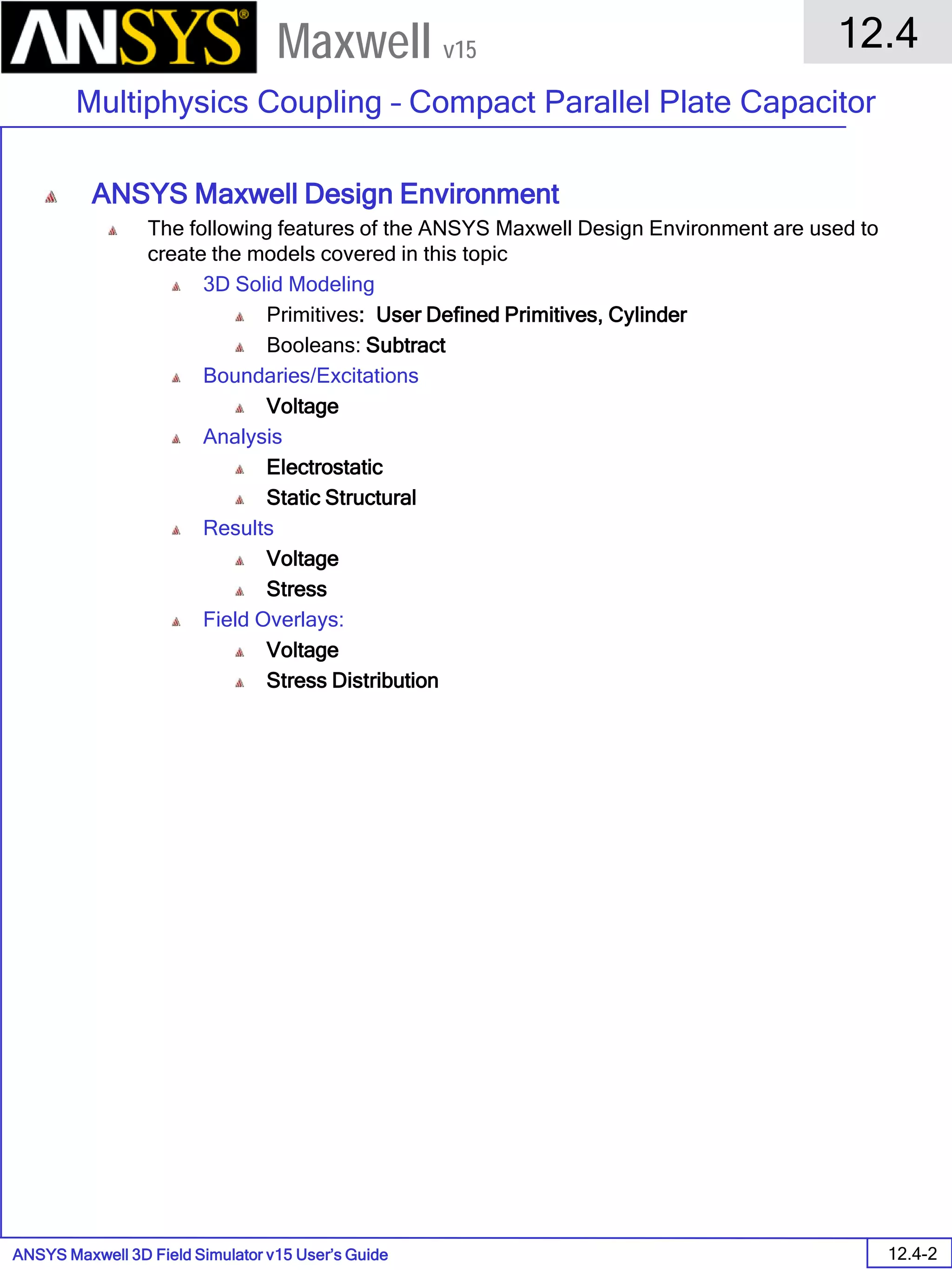 ANSYS Maxwell 3D Field Simulator v15 User’s Guide
12.4
Multiphysics Coupling – Compact Parallel Plate Capacitor
12.4-2
Maxwell v15
ANSYS Maxwell Design Environment
The following features of the ANSYS Maxwell Design Environment are used to
create the models covered in this topic
3D Solid Modeling
Primitives: User Defined Primitives, Cylinder
Booleans: Subtract
Boundaries/Excitations
Voltage
Analysis
Electrostatic
Static Structural
Results
Voltage
Stress
Field Overlays:
Voltage
Stress Distribution
 