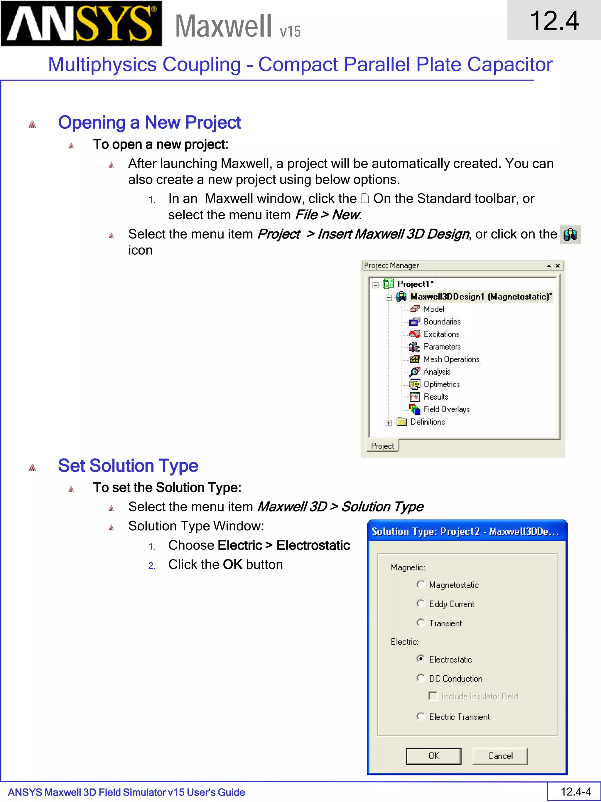 ANSYS Maxwell 3D Field Simulator v15 User’s Guide
12.4
Multiphysics Coupling – Compact Parallel Plate Capacitor
12.4-4
Maxwell v15
Opening a New Project
To open a new project:
After launching Maxwell, a project will be automatically created. You can
also create a new project using below options.
1. In an Maxwell window, click the  On the Standard toolbar, or
select the menu item File > New.
Select the menu item Project > Insert Maxwell 3D Design, or click on the
icon
Set Solution Type
To set the Solution Type:
Select the menu item Maxwell 3D > Solution Type
Solution Type Window:
1. Choose Electric > Electrostatic
2. Click the OK button
 