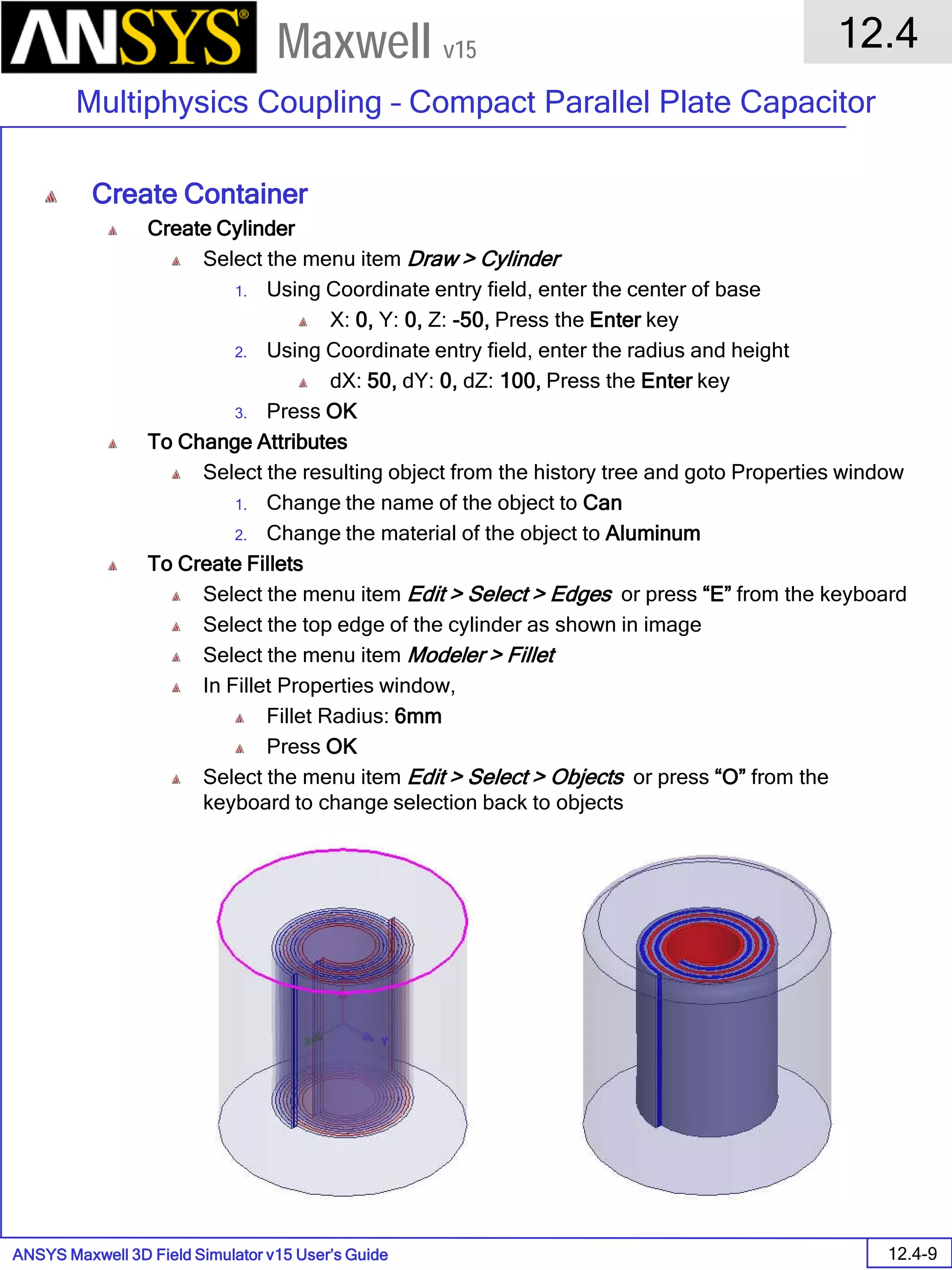 ANSYS Maxwell 3D Field Simulator v15 User’s Guide
12.4
Multiphysics Coupling – Compact Parallel Plate Capacitor
12.4-9
Maxwell v15
Create Container
Create Cylinder
Select the menu item Draw > Cylinder
1. Using Coordinate entry field, enter the center of base
X: 0, Y: 0, Z: -50, Press the Enter key
2. Using Coordinate entry field, enter the radius and height
dX: 50, dY: 0, dZ: 100, Press the Enter key
3. Press OK
To Change Attributes
Select the resulting object from the history tree and goto Properties window
1. Change the name of the object to Can
2. Change the material of the object to Aluminum
To Create Fillets
Select the menu item Edit > Select > Edges or press “E” from the keyboard
Select the top edge of the cylinder as shown in image
Select the menu item Modeler > Fillet
In Fillet Properties window,
Fillet Radius: 6mm
Press OK
Select the menu item Edit > Select > Objects or press “O” from the
keyboard to change selection back to objects
 