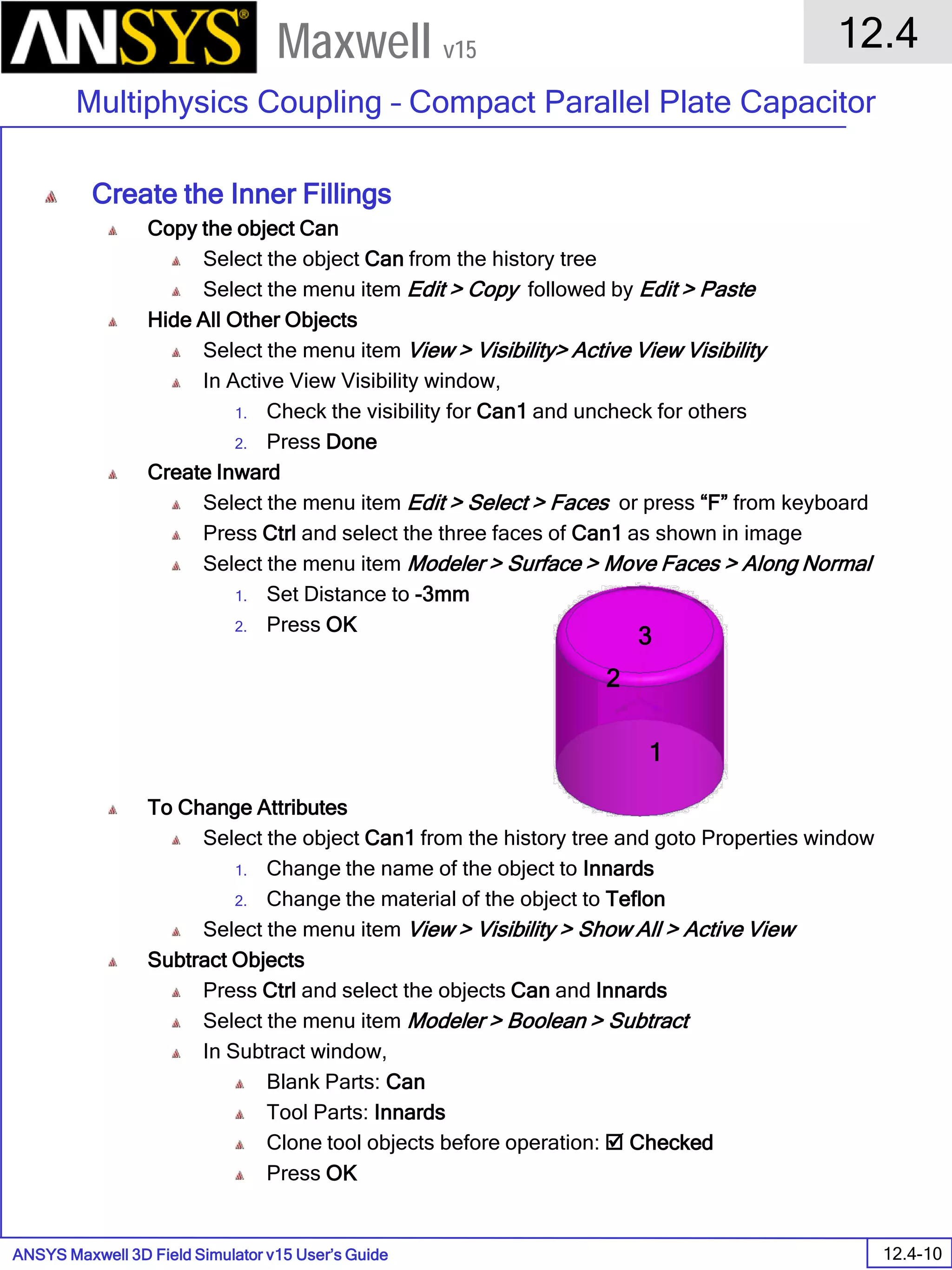 ANSYS Maxwell 3D Field Simulator v15 User’s Guide
12.4
Multiphysics Coupling – Compact Parallel Plate Capacitor
12.4-10
Maxwell v15
Create the Inner Fillings
Copy the object Can
Select the object Can from the history tree
Select the menu item Edit > Copy followed by Edit > Paste
Hide All Other Objects
Select the menu item View > Visibility> Active View Visibility
In Active View Visibility window,
1. Check the visibility for Can1 and uncheck for others
2. Press Done
Create Inward
Select the menu item Edit > Select > Faces or press “F” from keyboard
Press Ctrl and select the three faces of Can1 as shown in image
Select the menu item Modeler > Surface > Move Faces > Along Normal
1. Set Distance to -3mm
2. Press OK
To Change Attributes
Select the object Can1 from the history tree and goto Properties window
1. Change the name of the object to Innards
2. Change the material of the object to Teflon
Select the menu item View > Visibility > Show All > Active View
Subtract Objects
Press Ctrl and select the objects Can and Innards
Select the menu item Modeler > Boolean > Subtract
In Subtract window,
Blank Parts: Can
Tool Parts: Innards
Clone tool objects before operation:  Checked
Press OK
1
2
3
 